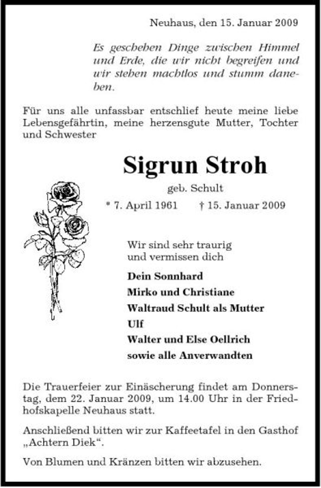 <p>Neuhaus, den 15. Januar 2009</p><p>Es geschehen Dinge zwischen Himmel und Erde, die wir nicht begreifen und wir stehen machtlos und stumm daneben.<br />Für uns alle unfassbar entschlief heute meine liebe Lebensgefährtin, meine herzensgute Mutter, Tochter und Schwester</p><p>Sigrun Stroh<br />geb. Schult * 7. April 1961 † 15. Januar 2009 Wir sind sehr traurig und vermissen dich Dein Sonnhard Mirko und Christiane Waltraud Schult als Mutter Ulf Walter und Else Oellrich sowie alle Anverwandten Die Trauerfeier zur Einäscherung findet am Donnerstag, dem 22. Januar 2009, um 14.00 Uhr in der Friedhofskapelle Neuhaus statt. Anschließend bitten wir zur Kaffeetafel in den Gasthof „Achtern Diek“. Von Blumen und Kränzen bitten wir abzusehen.</p>