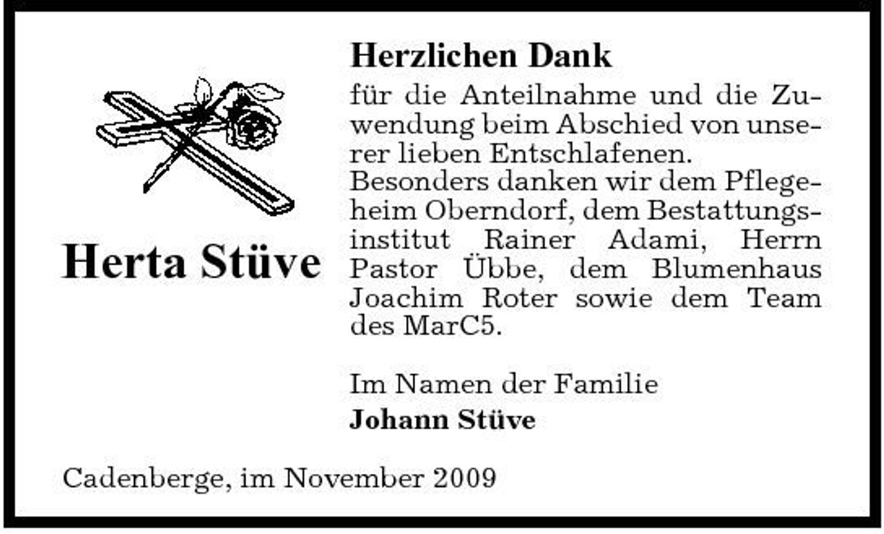 <p>Herzlichen Dank<br />für die Anteilnahme und die Zuwendung beim Abschied von unserer lieben Entschlafenen. Besonders danken wir dem Pflegeheim Oberndorf, dem Bestattungsinstitut Rainer Adami, Herrn Pastor Übbe, dem Blumenhaus Joachim Roter sowie dem Team des MarC5. Im Namen der Familie Johann Stüve Cadenberge, im November 2009</p><p>Herta Stüve</p>