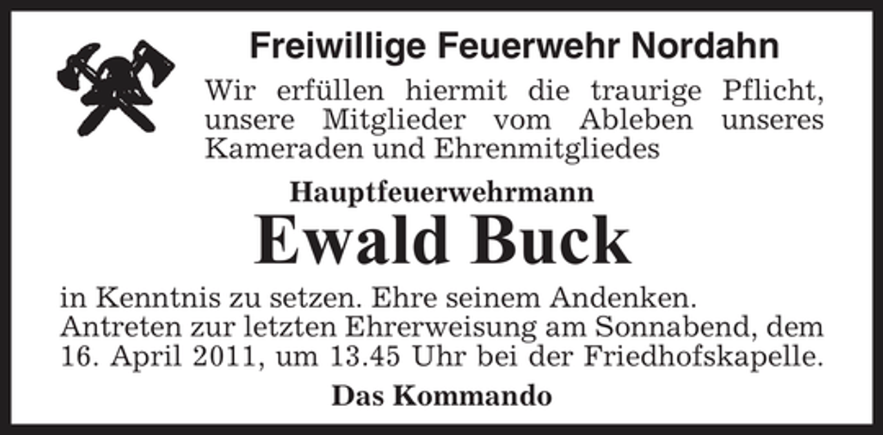 <p>Freiwillige Feuerwehr Nordahn<br />Wir erfüllen hiermit die traurige Pflicht, unsere Mitglieder vom Ableben unseres Kameraden und Ehrenmitgliedes Hauptfeuerwehrmann</p><p>Ewald Buck<br />in Kenntnis zu setzen. Ehre seinem Andenken. Antreten zur letzten Ehrerweisung am Sonnabend, dem 16. April 2011, um 13.45 Uhr bei der Friedhofskapelle. Das Kommando</p>