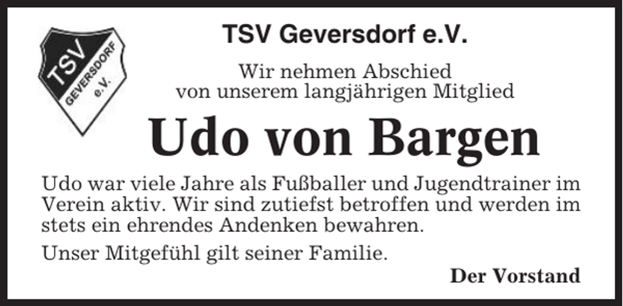<p>TSV Geversdorf e.V.<br />Wir nehmen Abschied<br />von unserem langjährigen Mitglied</p><p>Udo von Bargen<br />Udo war viele Jahre als Fußballer und Jugendtrainer im<br />Verein aktiv. Wir sind zutiefst betroffen und werden im<br />stets ein ehrendes Andenken bewahren.<br />Unser Mitgefühl gilt seiner Familie.<br />Der Vorstand</p>