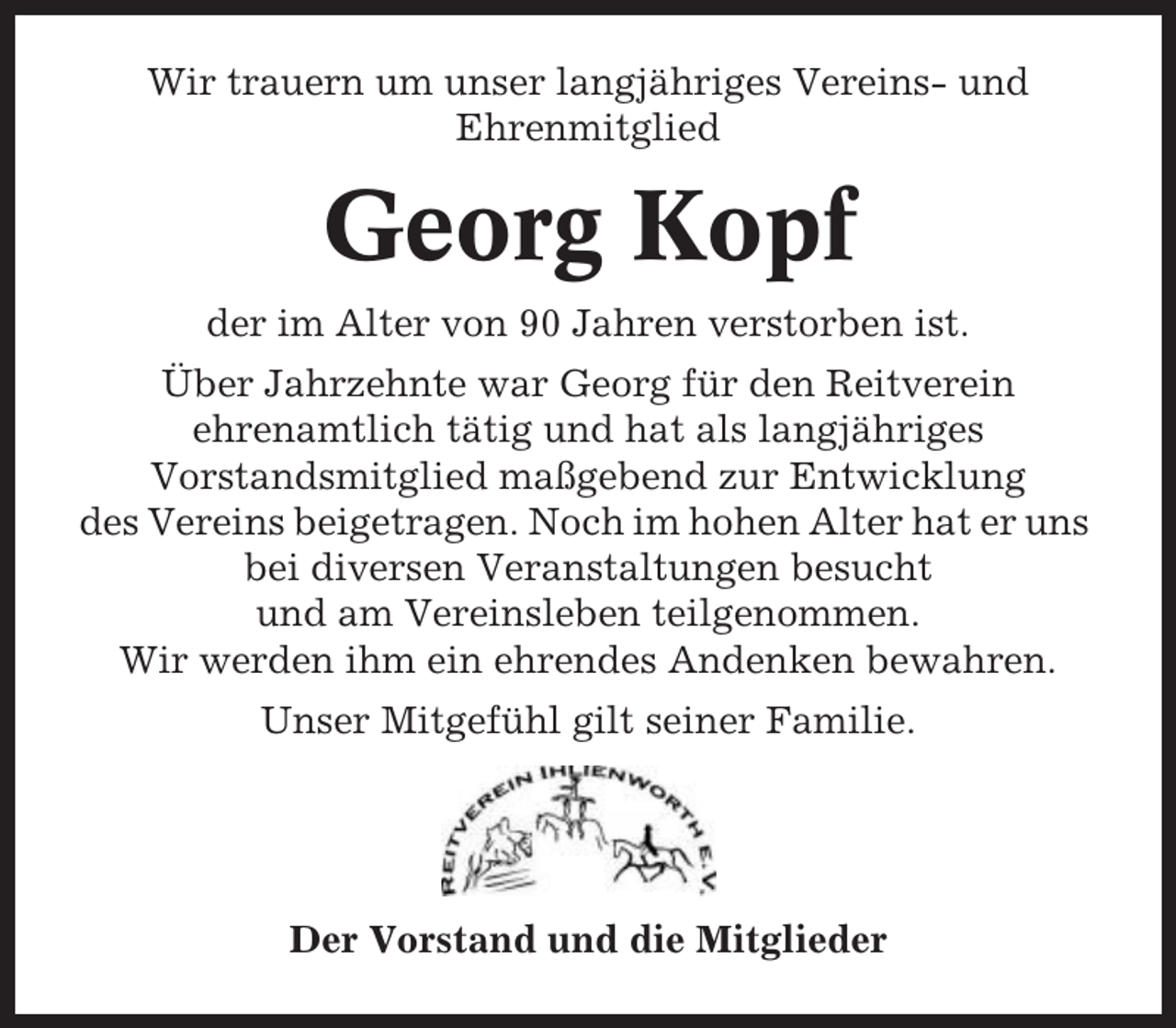 <p>Wir trauern um unser langjähriges Vereins- und<br />Ehrenmitglied</p><p>Georg Kopf<br />der im Alter von 90 Jahren verstorben ist.<br />Über Jahrzehnte war Georg für den Reitverein<br />ehrenamtlich tätig und hat als langjähriges<br />Vorstandsmitglied maßgebend zur Entwicklung<br />des Vereins beigetragen. Noch im hohen Alter hat er uns<br />bei diversen Veranstaltungen besucht<br />und am Vereinsleben teilgenommen.<br />Wir werden ihm ein ehrendes Andenken bewahren.<br />Unser Mitgefühl gilt seiner Familie.</p><p>Der Vorstand und die Mitglieder</p>