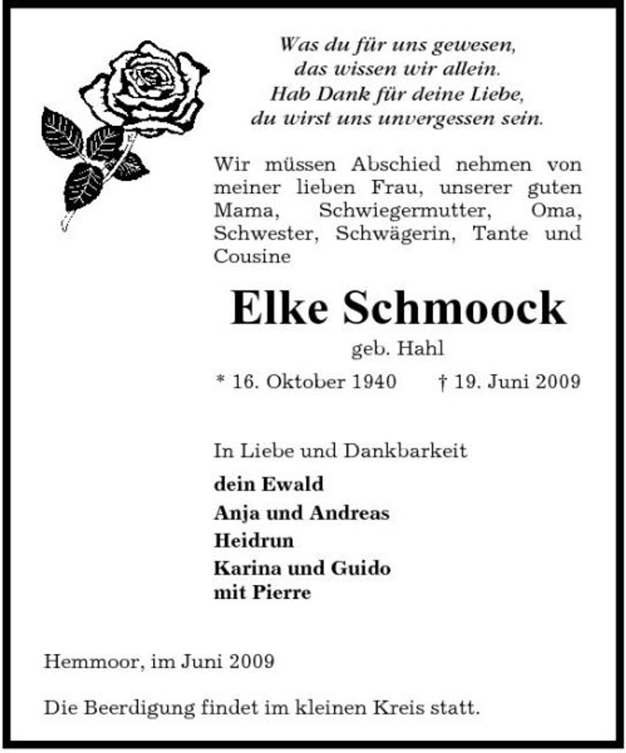 <p>Was du für uns gewesen, das wissen wir allein. Hab Dank für deine Liebe, du wirst uns unvergessen sein.<br />Wir müssen Abschied nehmen von meiner lieben Frau, unserer guten Mama, Schwiegermutter, Oma, Schwester, Schwägerin, Tante und Cousine</p><p>Elke Schmoock<br />geb. Hahl * 16. Oktober 1940 † 19. Juni 2009 In Liebe und Dankbarkeit dein Ewald Anja und Andreas Heidrun Karina und Guido mit Pierre Hemmoor, im Juni 2009 Die Beerdigung findet im kleinen Kreis statt.</p>