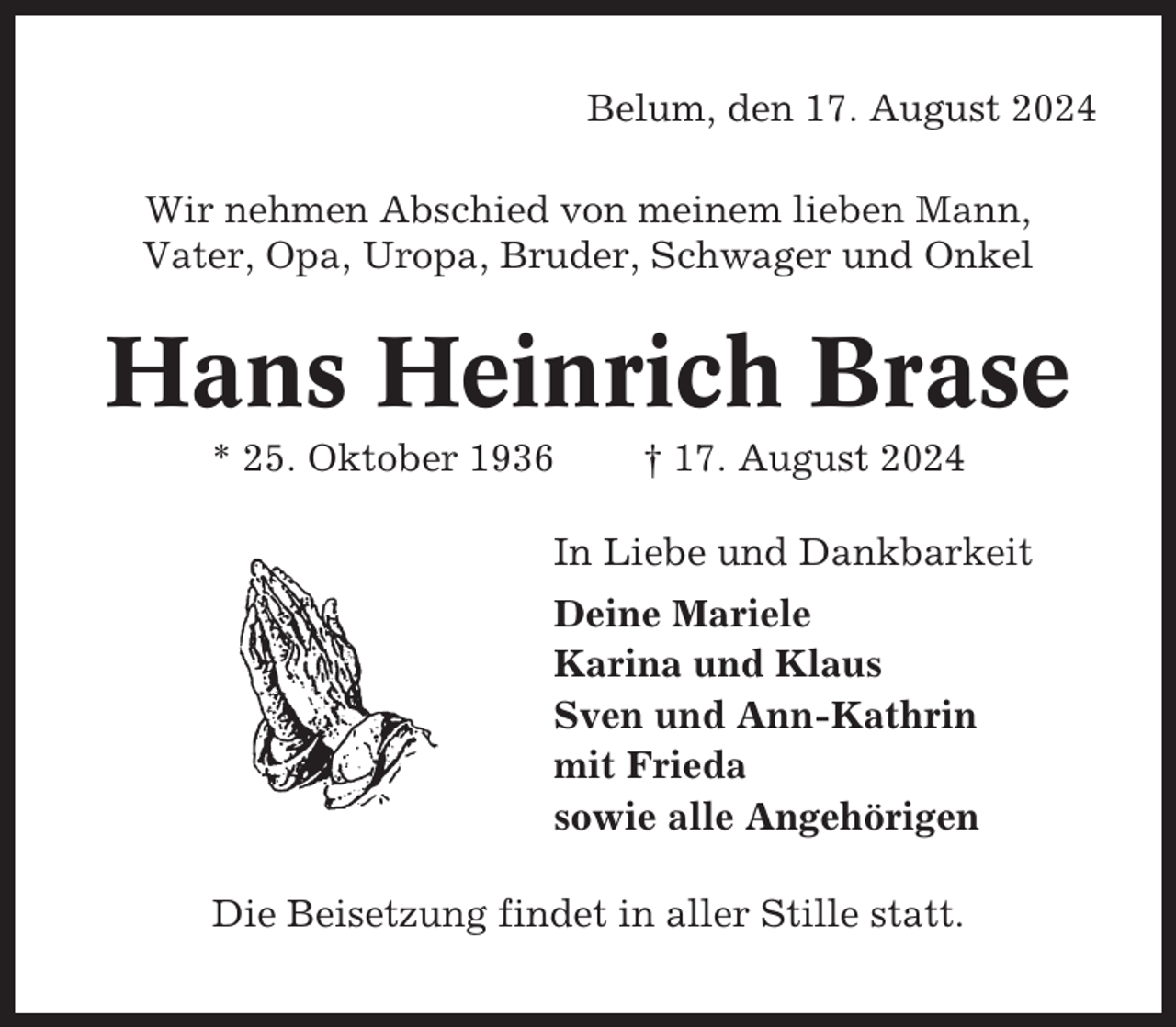 <p>Belum, den 17. August 2024<br />Wir nehmen Abschied von meinem lieben Mann,<br />Vater, Opa, Uropa, Bruder, Schwager und Onkel</p><p>Hans Heinrich Brase<br />* 25. Oktober 1936</p><p>† 17. August 2024</p><p>In Liebe und Dankbarkeit<br />Deine Mariele<br />Karina und Klaus<br />Sven und Ann-Kathrin<br />mit Frieda<br />sowie alle Angehörigen<br />Die Beisetzung findet in aller Stille statt.</p>