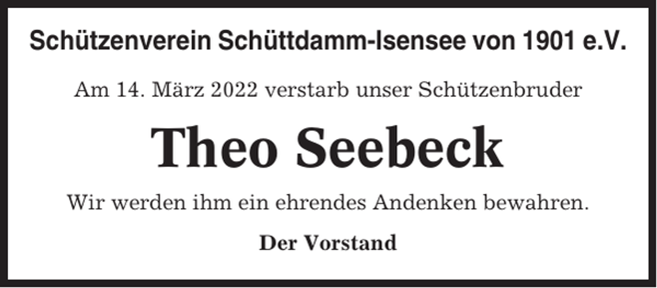 <p>Schützenverein Schüttdamm-Isensee von 1901 e.V.<br />Am 14. März 2022 verstarb unser Schützenbruder</p><p>Theo Seebeck<br />Wir werden ihm ein ehrendes Andenken bewahren.<br />Der Vorstand</p>