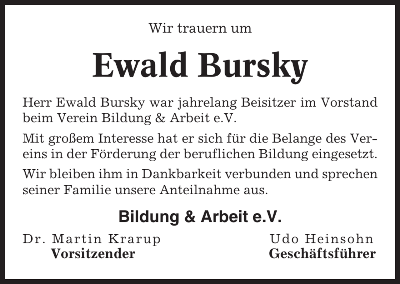 <p>Wir trauern um</p><p>Ewald Bursky<br />Herr Ewald Bursky war jahrelang Beisitzer im Vorstand<br />beim Verein Bildung &amp; Arbeit e.V.<br />Mit großem Interesse hat er sich für die Belange des Vereins in der Förderung der beruflichen Bildung eingesetzt.<br />Wir bleiben ihm in Dankbarkeit verbunden und sprechen<br />seiner Familie unsere Anteilnahme aus.</p><p>Bildung &amp; Arbeit e.V.<br />Dr. Martin Krarup</p><p>Udo Heinsohn</p><p>Vorsitzender</p><p>Geschäftsführer</p>