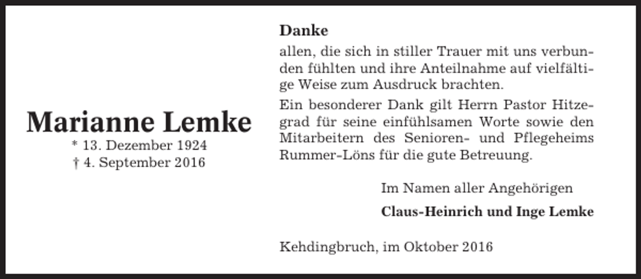 <p>Danke</p><p>Marianne Lemke<br />* 13. Dezember 1924<br />† 4. September 2016</p><p>allen, die sich in stiller Trauer mit uns verbunden fühlten und ihre Anteilnahme auf vielfältige Weise zum Ausdruck brachten.<br />Ein besonderer Dank gilt Herrn Pastor Hitzegrad für seine einfühlsamen Worte sowie den<br />Mitarbeitern des Senioren- und Pflegeheims<br />Rummer-Löns für die gute Betreuung.<br />Im Namen aller Angehörigen<br />Claus-Heinrich und Inge Lemke<br />Kehdingbruch, im Oktober 2016</p>