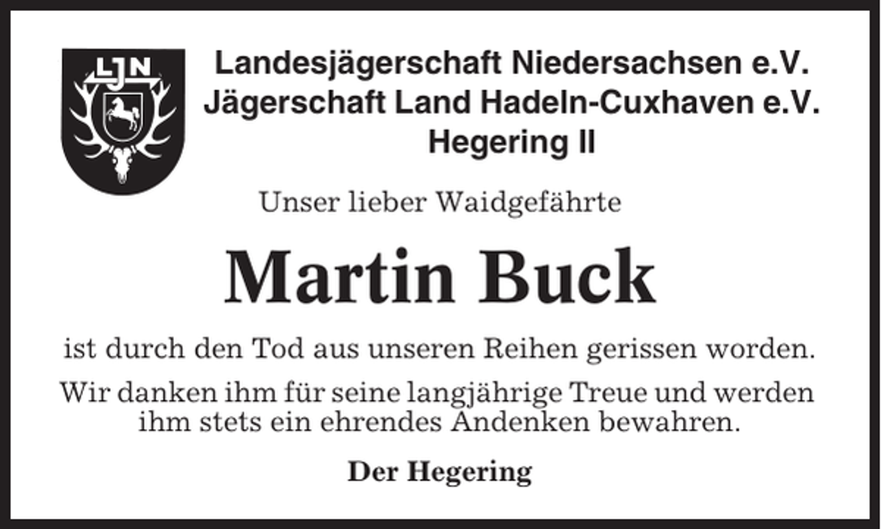 <p>Landesjägerschaft Niedersachsen e.V.<br />Jägerschaft Land Hadeln-Cuxhaven e.V.<br />Hegering II<br />Unser lieber Waidgefährte</p><p>Martin Buck<br />ist durch den Tod aus unseren Reihen gerissen worden.<br />Wir danken ihm für seine langjährige Treue und werden<br />ihm stets ein ehrendes Andenken bewahren.<br />Der Hegering</p>