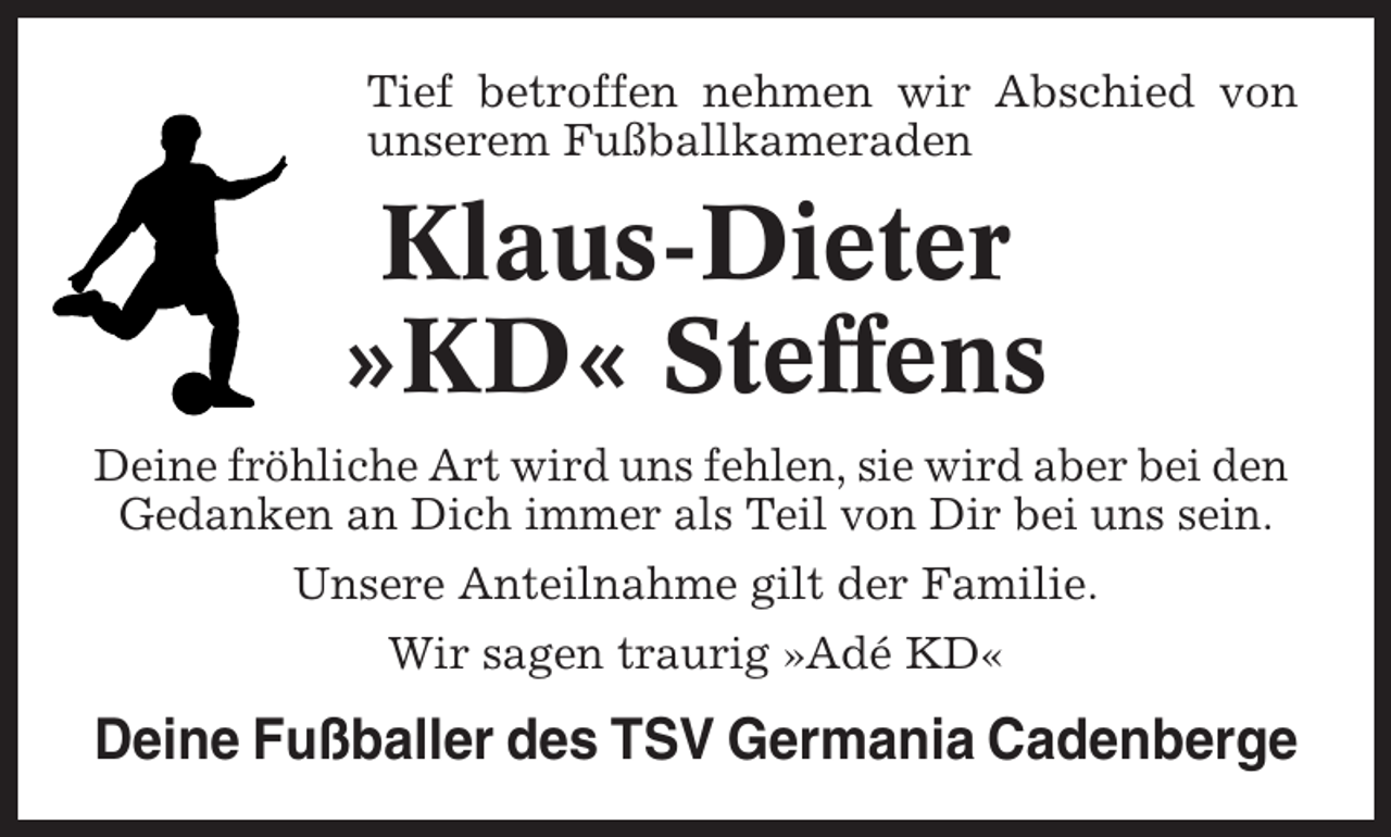 <p>Tief betroffen nehmen wir Abschied von<br />unserem Fußballkameraden</p><p>Klaus-Dieter<br />»KD« Steffens<br />Deine fröhliche Art wird uns fehlen, sie wird aber bei den<br />Gedanken an Dich immer als Teil von Dir bei uns sein.<br />Unsere Anteilnahme gilt der Familie.<br />Wir sagen traurig »Adé KD«</p><p>Deine Fußballer des TSV Germania Cadenberge</p>