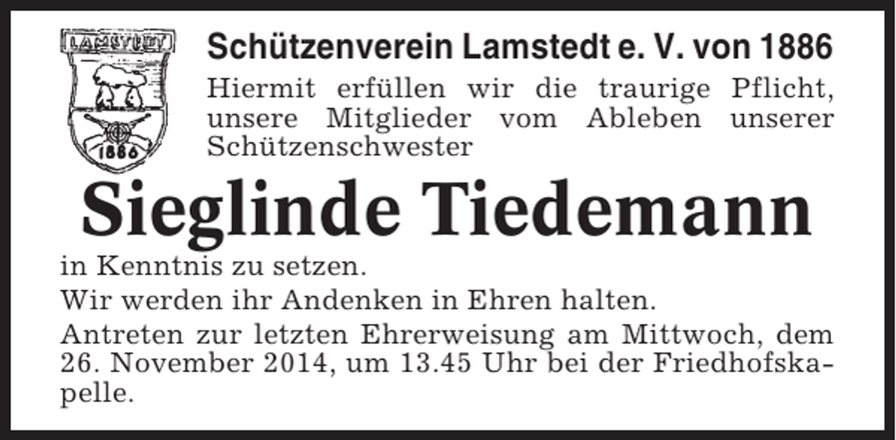 <p>Schützenverein Lamstedt e. V. von 1886<br />Hiermit erfüllen wir die traurige Pflicht,<br />unsere Mitglieder vom Ableben unserer<br />Schützenschwester</p><p>Sieglinde Tiedemann<br />in Kenntnis zu setzen.<br />Wir werden ihr Andenken in Ehren halten.<br />Antreten zur letzten Ehrerweisung am Mittwoch, dem<br />26. November 2014, um 13.45 Uhr bei der Friedhofskapelle.</p>