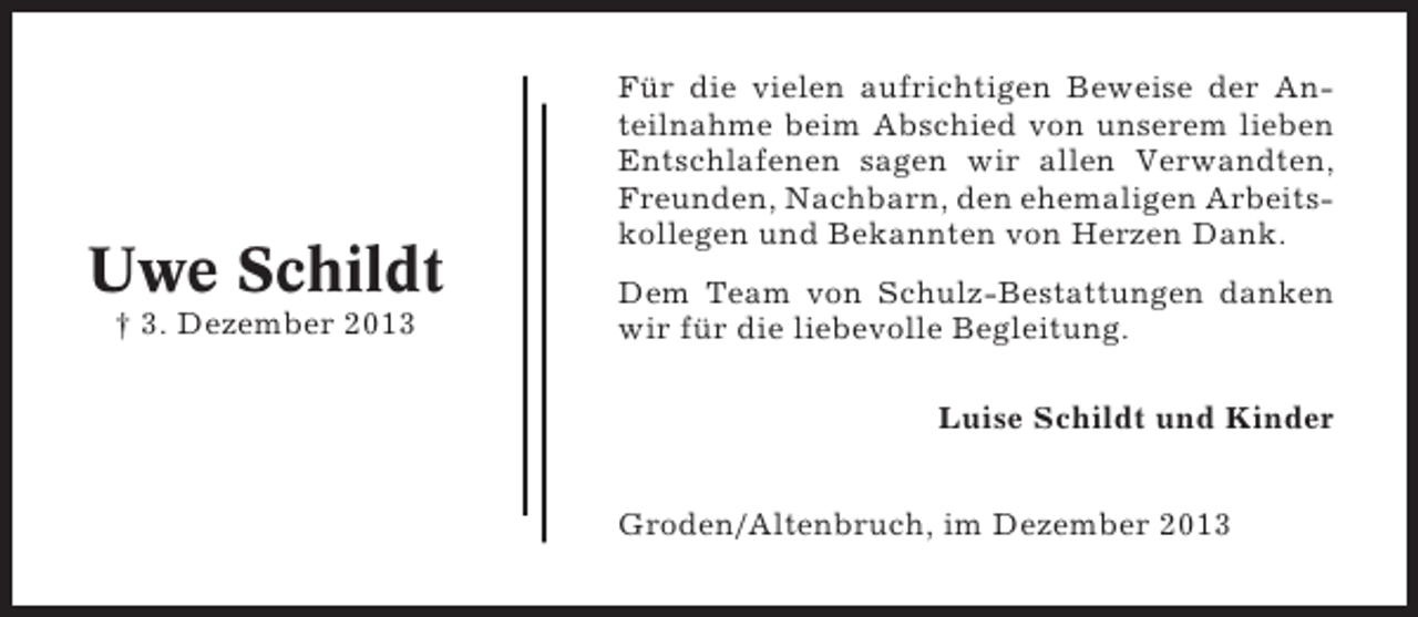 <p>Uwe Schildt<br />† 3. Dezember 2013</p><p>Für die vielen aufrichtigen Beweise der Anteilnahme beim Abschied von unserem lieben<br />Entschlafenen sagen wir allen Verwandten,<br />Freunden, Nachbarn, den ehemaligen Arbeitskollegen und Bekannten von Herzen Dank.<br />Dem Team von Schulz-Bestattungen danken<br />wir für die liebevolle Begleitung.<br />Luise Schildt und Kinder<br />Groden/Altenbruch, im Dezember 2013</p>