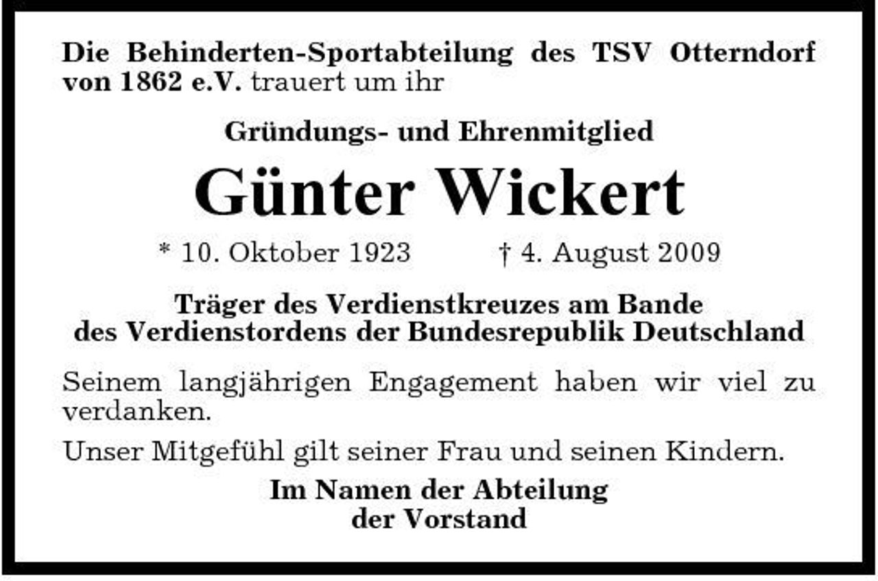 <p>Die Behinderten-Sportabteilung des TSV Otterndorf von 1862 e.V. trauert um ihr Gründungs- und Ehrenmitglied</p><p>Günter Wickert<br />* 10. Oktober 1923 † 4. August 2009 Träger des Verdienstkreuzes am Bande des Verdienstordens der Bundesrepublik Deutschland Seinem langjährigen Engagement haben wir viel zu verdanken. Unser Mitgefühl gilt seiner Frau und seinen Kindern. Im Namen der Abteilung der Vorstand</p>