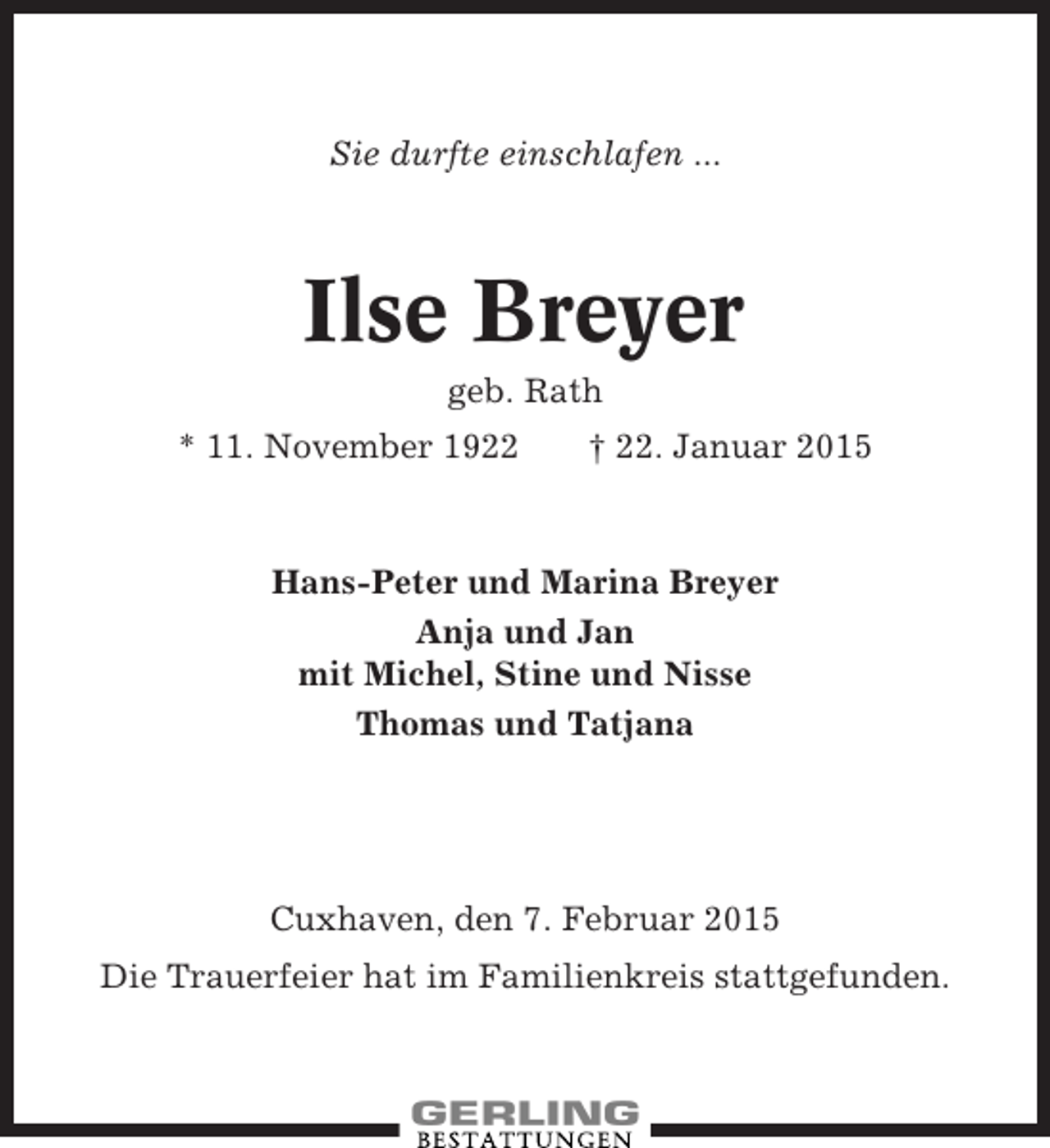 <p>Sie durfte einschlafen ...</p><p>Ilse Breyer<br />geb. Rath<br />* 11. November 1922</p><p>† 22. Januar 2015</p><p>Hans-Peter und Marina Breyer<br />Anja und Jan<br />mit Michel, Stine und Nisse<br />Thomas und Tatjana</p><p>Cuxhaven, den 7. Februar 2015<br />Die Trauerfeier hat im Familienkreis stattgefunden.</p>