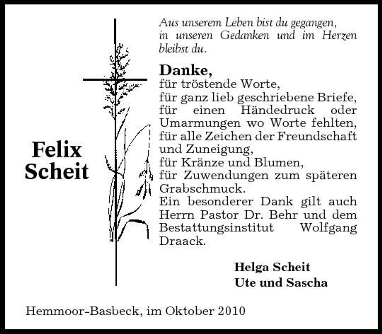 <p>Aus unserem Leben bist du gegangen, in unseren Gedanken und im Herzen bleibst du.</p><p>Danke,<br />für tröstende Worte, für ganz lieb geschriebene Briefe, für einen Händedruck oder Umarmungen wo Worte fehlten, für alle Zeichen der Freundschaft und Zuneigung, für Kränze und Blumen, für Zuwendungen zum späteren Grabschmuck. Ein besonderer Dank gilt auch Herrn Pastor Dr. Behr und dem Bestattungsinstitut Wolfgang Draack. Helga Scheit Ute und Sascha Hemmoor-Basbeck, im Oktober 2010</p><p>Felix Scheit</p>