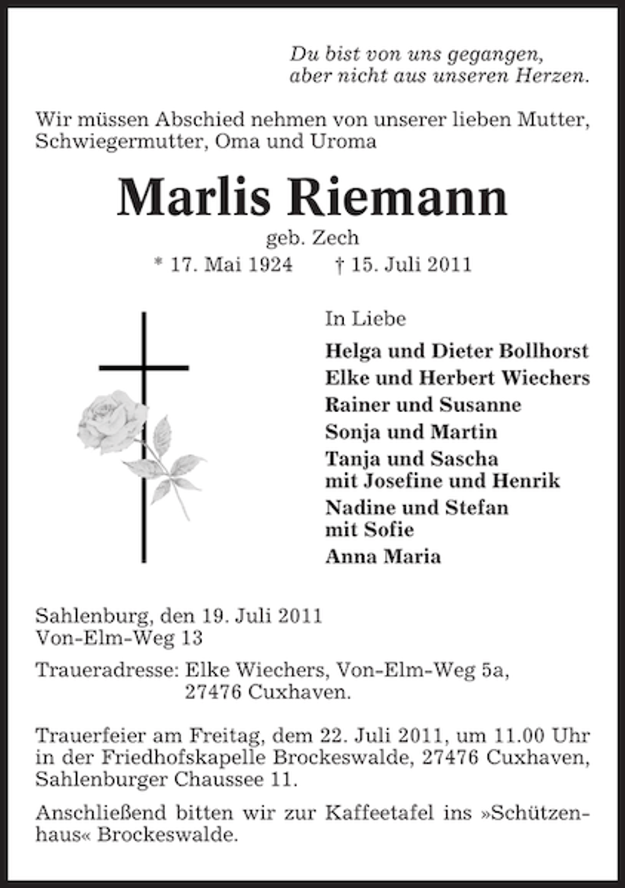 <p>Du bist von uns gegangen,<br />aber nicht aus unseren Herzen.<br />Wir müssen Abschied nehmen von unserer lieben Mutter,<br />Schwiegermutter, Oma und Uroma</p><p>Marlis Riemann<br />geb. Zech<br />* 17. Mai 1924<br />† 15. Juli 2011<br />In Liebe<br />Helga und Dieter Bollhorst<br />Elke und Herbert Wiechers<br />Rainer und Susanne<br />Sonja und Martin<br />Tanja und Sascha<br />mit Josefine und Henrik<br />Nadine und Stefan<br />mit Sofie<br />Anna Maria<br />Sahlenburg, den 19. Juli 2011<br />Von-Elm-Weg 13<br />Traueradresse: Elke Wiechers, Von-Elm-Weg 5a,<br />27476 Cuxhaven.<br />Trauerfeier am Freitag, dem 22. Juli 2011, um 11.00 Uhr<br />in der Friedhofskapelle Brockeswalde, 27476 Cuxhaven,<br />Sahlenburger Chaussee 11.<br />Anschließend bitten wir zur Kaffeetafel ins »Schützenhaus« Brockeswalde.</p>