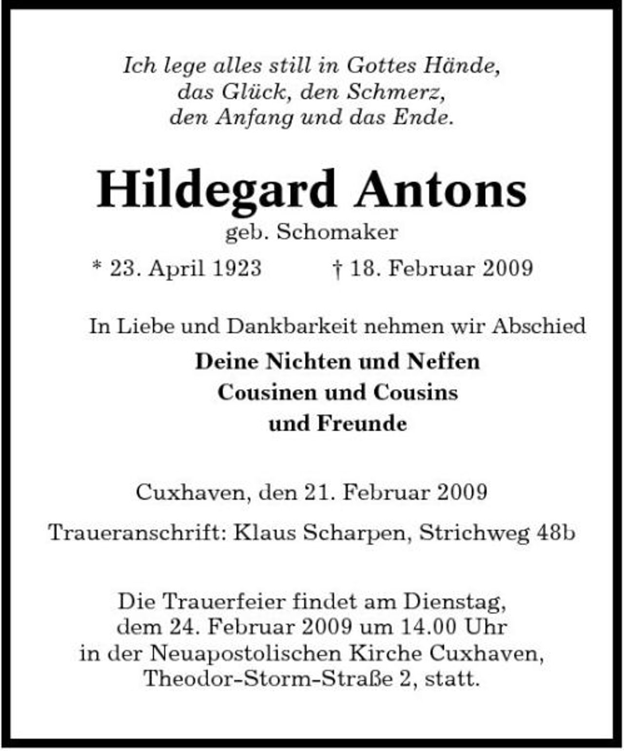 <p>Ich lege alles still in Gottes Hände, das Glück, den Schmerz, den Anfang und das Ende.</p><p>Hildegard Antons<br />geb. Schomaker * 23. April 1923 † 18. Februar 2009<br />In Liebe und Dankbarkeit nehmen wir Abschied</p><p>Deine Nichten und Neffen Cousinen und Cousins und Freunde Cuxhaven, den 21. Februar 2009 Traueranschrift: Klaus Scharpen, Strichweg 48b Die Trauerfeier findet am Dienstag, dem 24. Februar 2009 um 14.00 Uhr in der Neuapostolischen Kirche Cuxhaven, Theodor-Storm-Straße 2, statt.</p>