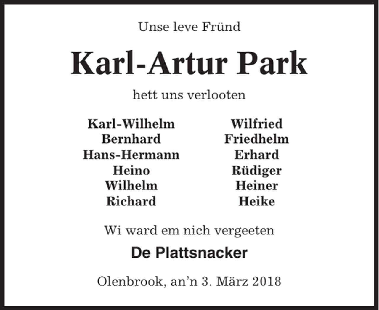 <p>Unse leve Fründ</p><p>Karl-Artur Park<br />hett uns verlooten<br />Karl-Wilhelm<br />Bernhard<br />Hans-Hermann<br />Heino<br />Wilhelm<br />Richard</p><p>Wilfried<br />Friedhelm<br />Erhard<br />Rüdiger<br />Heiner<br />Heike</p><p>Wi ward em nich vergeeten</p><p>De Plattsnacker<br />Olenbrook, an’n 3. März 2018</p>