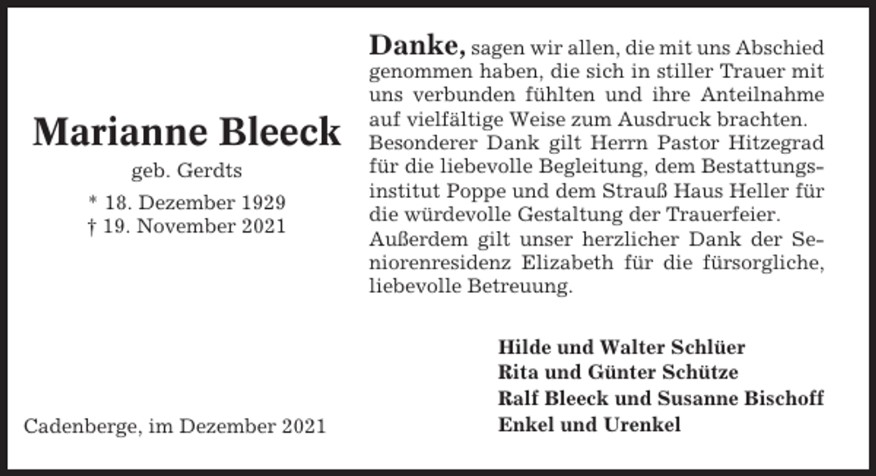 <p>Danke, sagen wir allen, die mit uns Abschied</p><p>Marianne Bleeck<br />geb. Gerdts<br />* 18. Dezember 1929<br />† 19. November 2021</p><p>Cadenberge, im Dezember 2021</p><p>genommen haben, die sich in stiller Trauer mit<br />uns verbunden fühlten und ihre Anteilnahme<br />auf vielfältige Weise zum Ausdruck brachten.<br />Besonderer Dank gilt Herrn Pastor Hitzegrad<br />für die liebevolle Begleitung, dem Bestattungsinstitut Poppe und dem Strauß Haus Heller für<br />die würdevolle Gestaltung der Trauerfeier.<br />Außerdem gilt unser herzlicher Dank der Seniorenresidenz Elizabeth für die fürsorgliche,<br />liebevolle Betreuung.<br />Hilde und Walter Schlüer<br />Rita und Günter Schütze<br />Ralf Bleeck und Susanne Bischoff<br />Enkel und Urenkel</p>