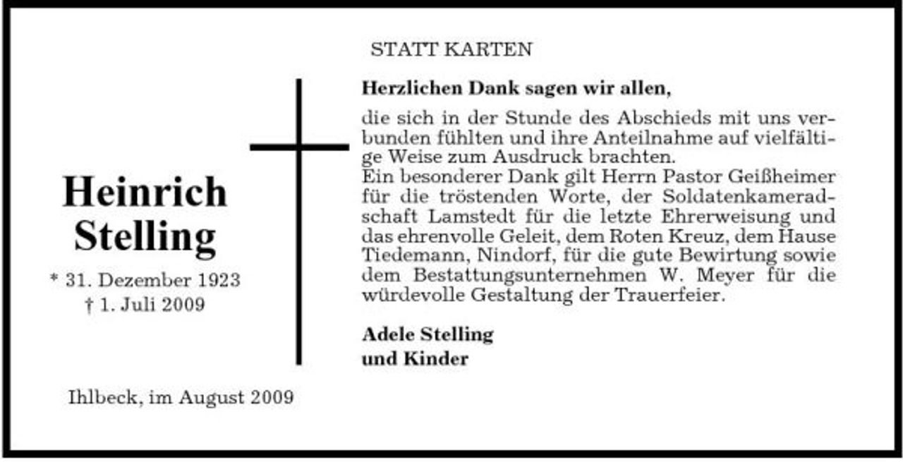 <p>STATT KARTEN Herzlichen Dank sagen wir allen, die sich in der Stunde des Abschieds mit uns verbunden fühlten und ihre Anteilnahme auf vielfältige Weise zum Ausdruck brachten. Ein besonderer Dank gilt Herrn Pastor Geißheimer für die tröstenden Worte, der Soldatenkameradschaft Lamstedt für die letzte Ehrerweisung und das ehrenvolle Geleit, dem Roten Kreuz, dem Hause Tiedemann, Nindorf, für die gute Bewirtung sowie dem Bestattungsunternehmen W. Meyer für die würdevolle Gestaltung der Trauerfeier. Adele Stelling und Kinder Ihlbeck, im August 2009</p><p>Heinrich Stelling<br />* 31. Dezember 1923 † 1. Juli 2009</p>