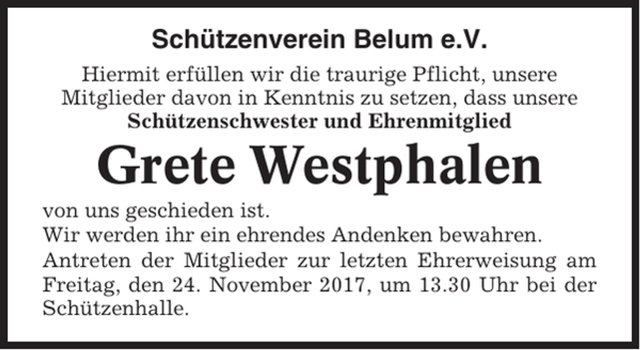 <p>Schützenverein Belum e.V.<br />Hiermit erfüllen wir die traurige Pflicht, unsere<br />Mitglieder davon in Kenntnis zu setzen, dass unsere<br />Schützenschwester und Ehrenmitglied</p><p>Grete Westphalen<br />von uns geschieden ist.<br />Wir werden ihr ein ehrendes Andenken bewahren.<br />Antreten der Mitglieder zur letzten Ehrerweisung am<br />Freitag, den 24. November 2017, um 13.30 Uhr bei der<br />Schützenhalle.</p>