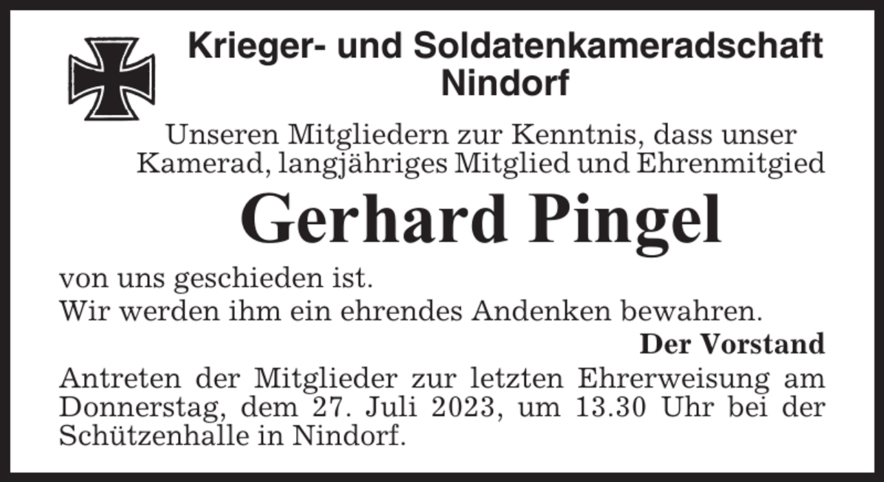 <p>Krieger- und Soldatenkameradschaft<br />Nindorf<br />Unseren Mitgliedern zur Kenntnis, dass unser<br />Kamerad, langjähriges Mitglied und Ehrenmitgied</p><p>Gerhard Pingel<br />von uns geschieden ist.<br />Wir werden ihm ein ehrendes Andenken bewahren.<br />Der Vorstand<br />Antreten der Mitglieder zur letzten Ehrerweisung am<br />Donnerstag, dem 27. Juli 2023, um 13.30 Uhr bei der<br />Schützenhalle in Nindorf.</p>