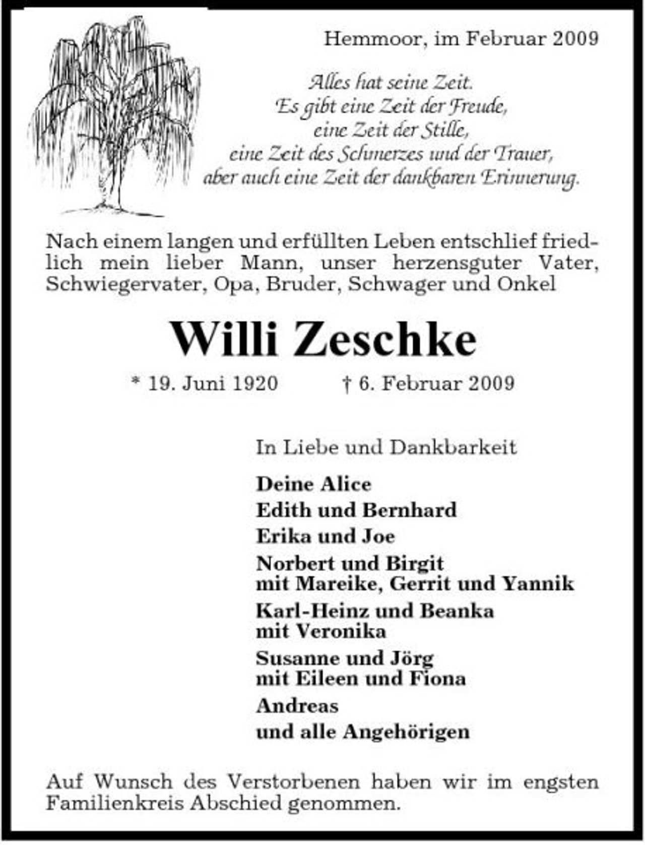 <p>Hemmoor, im Februar 2009</p><p>Alles hat seine Zeit. Es gibt eine Zeit der Freude, eine Zeit der Stille, eine Zeit des Schmerzes und der Trauer, aber auch eine Zeit der dankbaren Erinnerung.<br />Nach einem langen und erfüllten Leben entschlief friedlich mein lieber Mann, unser herzensguter Vater, Schwiegervater, Opa, Bruder, Schwager und Onkel</p><p>Willi Zeschke<br />* 19. Juni 1920 † 6. Februar 2009 In Liebe und Dankbarkeit Deine Alice Edith und Bernhard Erika und Joe Norbert und Birgit mit Mareike, Gerrit und Yannik Karl-Heinz und Beanka mit Veronika Susanne und Jörg mit Eileen und Fiona Andreas und alle Angehörigen Auf Wunsch des Verstorbenen haben wir im engsten Familienkreis Abschied genommen.</p>