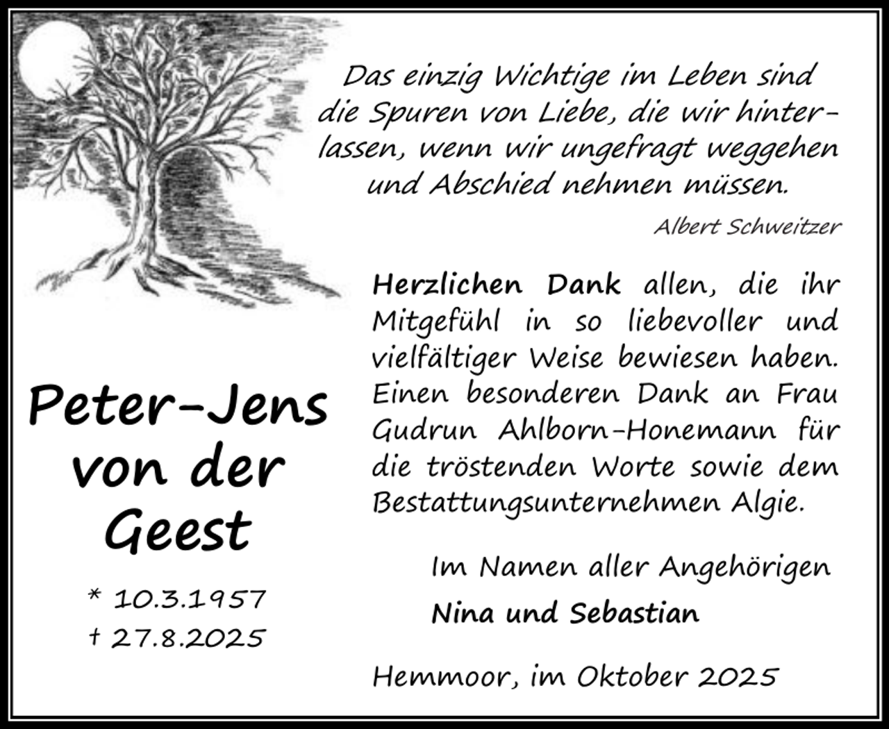 <p>Das einzig Wichtige im Leben sind<br />die Spuren von Liebe, die wir hinterlassen, wenn wir ungefragt weggehen<br />und Abschied nehmen müssen.<br />Albert Schweitzer</p><p>Peter-Jens<br />von der<br />Geest<br />* 10.3.1957<br />† 27.8.2025</p><p>Herzlichen Dank allen, die ihr<br />Mitgefühl in so liebevoller und<br />vielfältiger Weise bewiesen haben.<br />Einen besonderen Dank an Frau<br />Gudrun Ahlborn-Honemann für<br />die tröstenden Worte sowie dem<br />Bestattungsunternehmen Algie.<br />Im Namen aller Angehörigen<br />Nina und Sebastian<br />Hemmoor, im Oktober 2025</p>