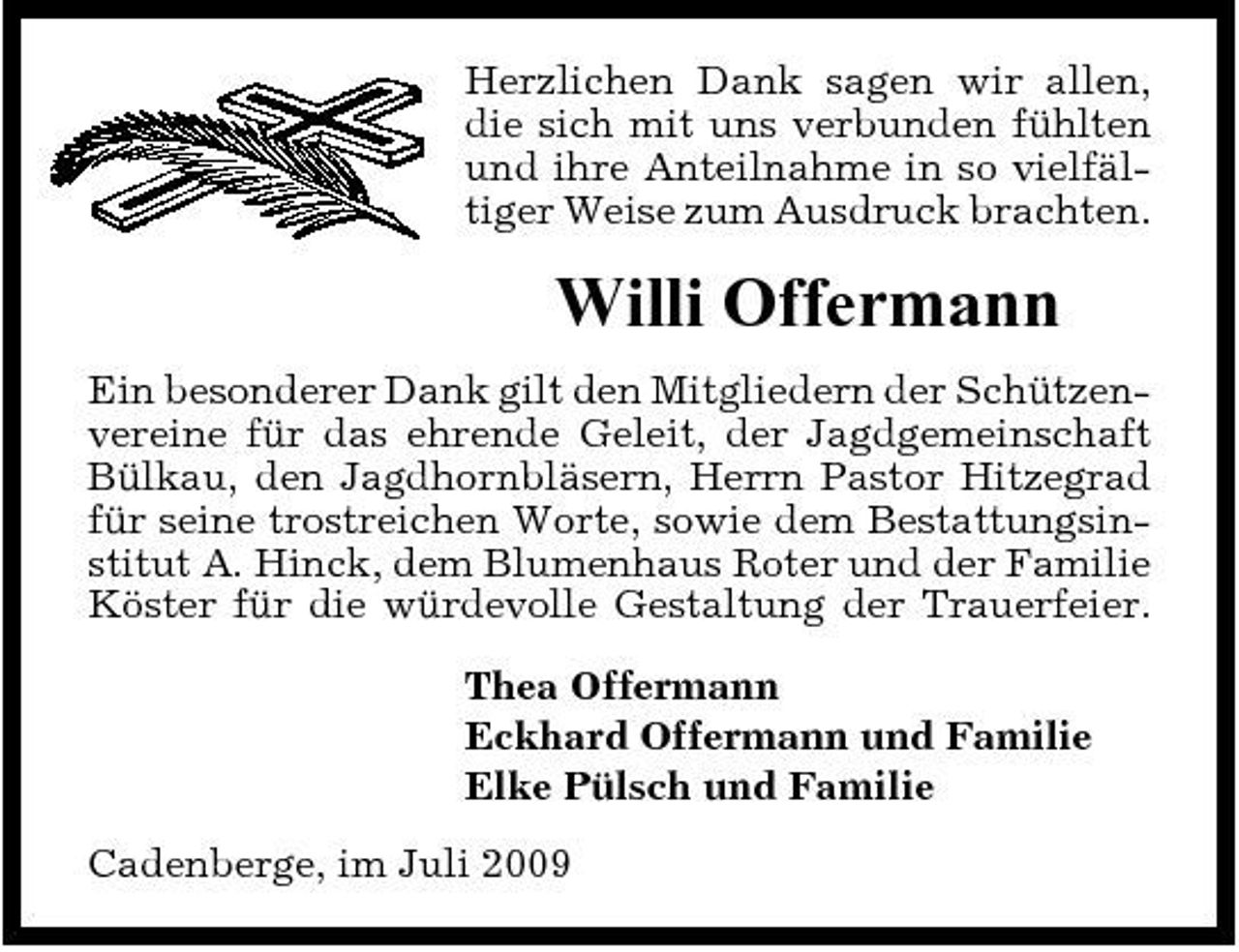 <p>Herzlichen Dank sagen wir allen, die sich mit uns verbunden fühlten und ihre Anteilnahme in so vielfältiger Weise zum Ausdruck brachten.</p><p>Willi Offermann<br />Ein besonderer Dank gilt den Mitgliedern der Schützenvereine für das ehrende Geleit, der Jagdgemeinschaft Bülkau, den Jagdhornbläsern, Herrn Pastor Hitzegrad für seine trostreichen Worte, sowie dem Bestattungsinstitut A. Hinck, dem Blumenhaus Roter und der Familie Köster für die würdevolle Gestaltung der Trauerfeier. Thea Offermann Eckhard Offermann und Familie Elke Pülsch und Familie Cadenberge, im Juli 2009</p>