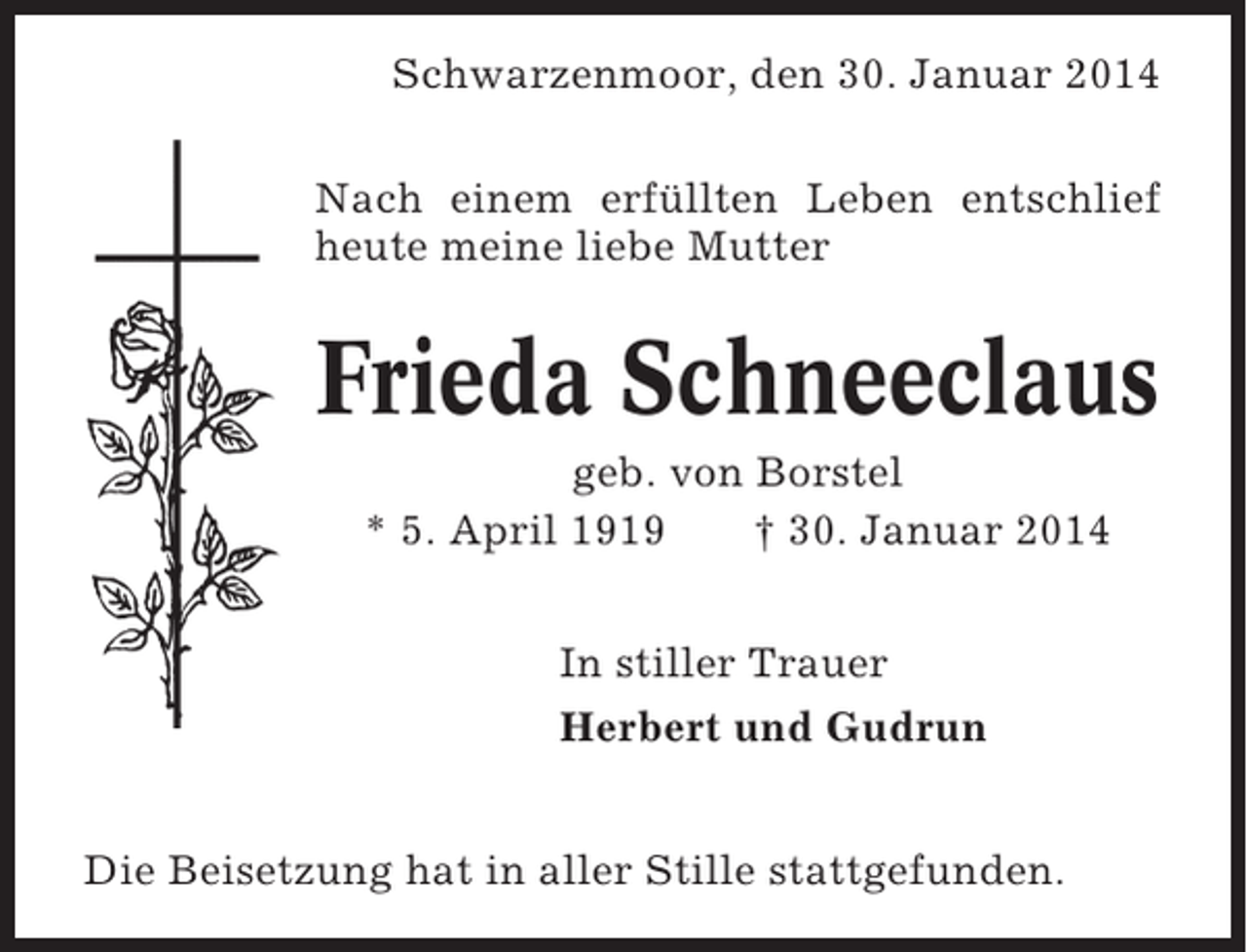 <p>Schwarzenmoor, den 30. Januar 2014<br />Nach einem erfüllten Leben entschlief<br />heute meine liebe Mutter</p><p>Frieda Schneeclaus<br />geb. von Borstel<br />* 5. April 1919<br />† 30. Januar 2014<br />In stiller Trauer<br />Herbert und Gudrun<br />Die Beisetzung hat in aller Stille stattgefunden.</p>