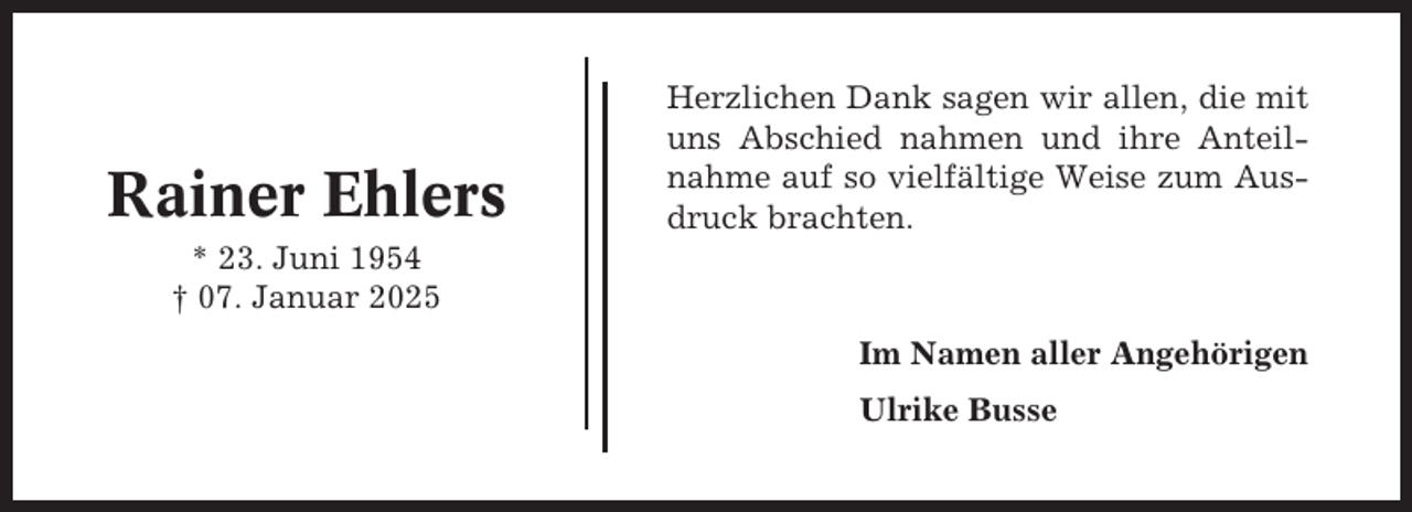 <p>Rainer Ehlers</p><p>Herzlichen Dank sagen wir allen, die mit<br />uns Abschied nahmen und ihre Anteilnahme auf so vielfältige Weise zum Ausdruck brachten.</p><p>* 23. Juni 1954<br />† 07. Januar 2025<br />Im Namen aller Angehörigen<br />Ulrike Busse</p>