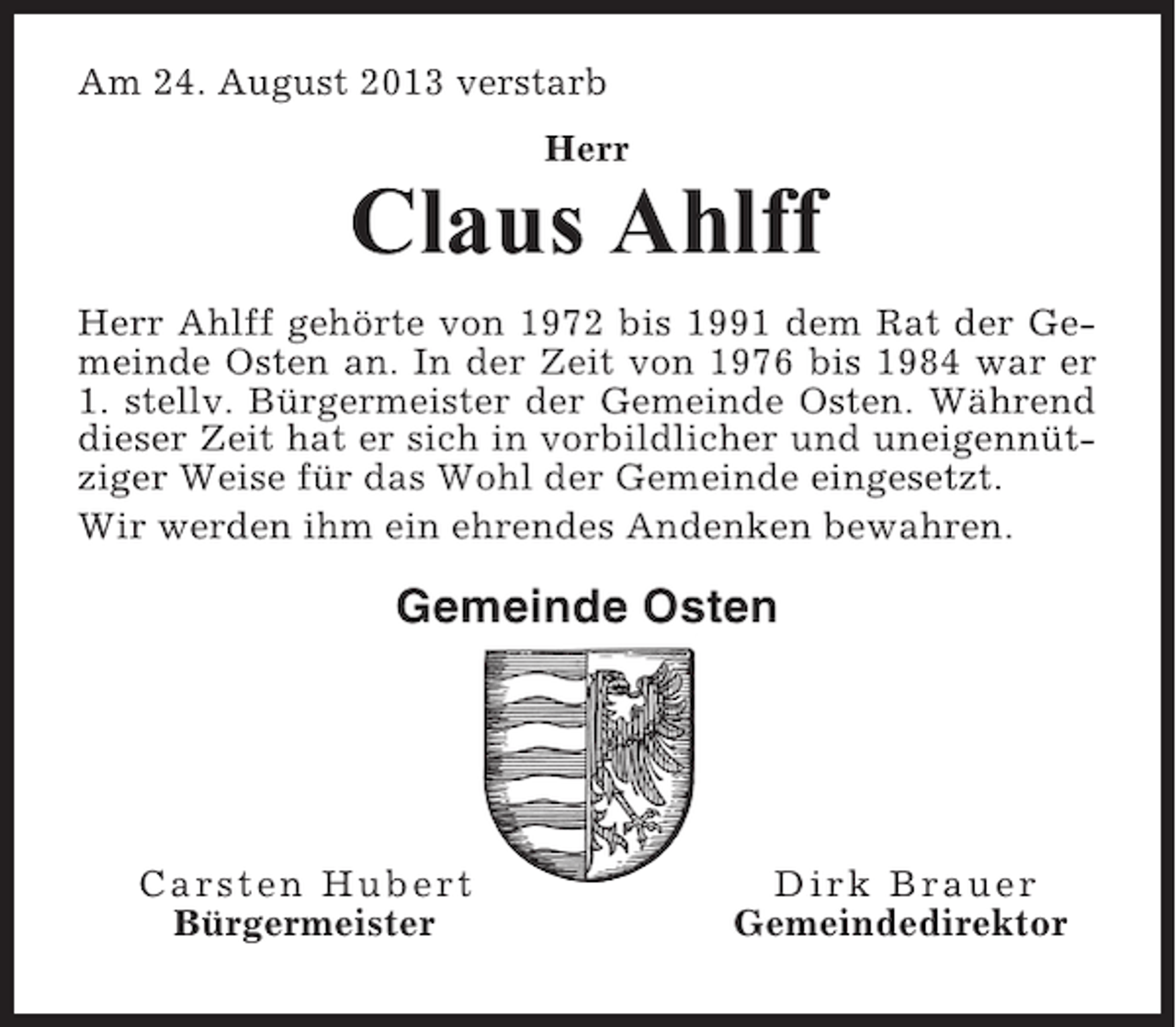 <p>Am 24. August 2013 verstarb<br />Herr</p><p>Claus Ahlff<br />Herr Ahlff gehörte von 1972 bis 1991 dem Rat der Gemeinde Osten an. In der Zeit von 1976 bis 1984 war er<br />1. stellv. Bürgermeister der Gemeinde Osten. Während<br />dieser Zeit hat er sich in vorbildlicher und uneigennütziger Weise für das Wohl der Gemeinde eingesetzt.<br />Wir werden ihm ein ehrendes Andenken bewahren.</p><p>Gemeinde Osten</p><p>Carsten Hubert<br />Bürgermeister</p><p>Dirk Brauer<br />Gemeindedirektor</p>