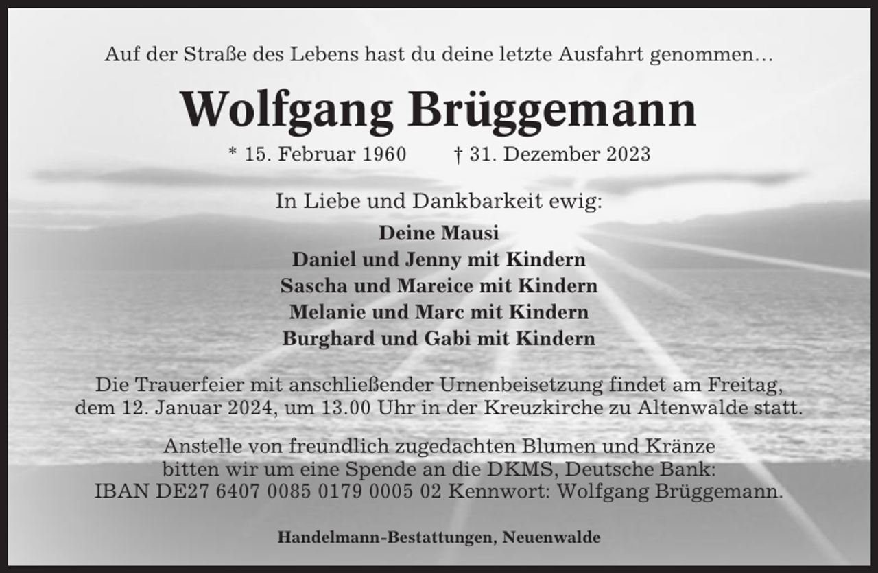 <p>Auf der Straße des Lebens hast du deine letzte Ausfahrt genommen…</p><p>Wolfgang Brüggemann<br />* 15. Februar 1960</p><p>† 31. Dezember 2023</p><p>In Liebe und Dankbarkeit ewig:<br />Deine Mausi<br />Daniel und Jenny mit Kindern<br />Sascha und Mareice mit Kindern<br />Melanie und Marc mit Kindern<br />Burghard und Gabi mit Kindern<br />Die Trauerfeier mit anschließender Urnenbeisetzung findet am Freitag,<br />dem 12. Januar 2024, um 13.00 Uhr in der Kreuzkirche zu Altenwalde statt.<br />Anstelle von freundlich zugedachten Blumen und Kränze<br />bitten wir um eine Spende an die DKMS, Deutsche Bank:<br />IBAN DE27 6407 0085 0179 0005 02 Kennwort: Wolfgang Brüggemann.<br />Handelmann-Bestattungen, Neuenwalde</p>