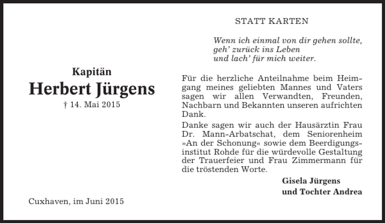 <p>STATT KARTEN<br />Wenn ich einmal von dir gehen sollte,<br />geh’ zurück ins Leben<br />und lach’ für mich weiter.</p><p>Kapitän</p><p>Herbert Jürgens<br />† 14. Mai 2015</p><p>Cuxhaven, im Juni 2015</p><p>Für die herzliche Anteilnahme beim Heimgang meines geliebten Mannes und Vaters<br />sagen wir allen Verwandten, Freunden,<br />Nachbarn und Bekannten unseren aufrichten<br />Dank.<br />Danke sagen wir auch der Hausärztin Frau<br />Dr. Mann-Arbatschat, dem Seniorenheim<br />»An der Schonung« sowie dem Beerdigungsinstitut Rohde für die würdevolle Gestaltung<br />der Trauerfeier und Frau Zimmermann für<br />die tröstenden Worte.<br />Gisela Jürgens<br />und Tochter Andrea</p>