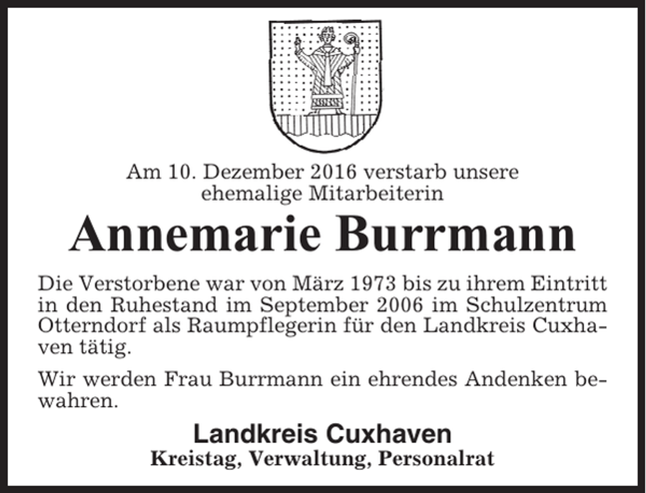 <p>Am 10. Dezember 2016 verstarb unsere<br />ehemalige Mitarbeiterin</p><p>Annemarie Burrmann<br />Die Verstorbene war von März 1973 bis zu ihrem Eintritt<br />in den Ruhestand im September 2006 im Schulzentrum<br />Otterndorf als Raumpflegerin für den Landkreis Cuxhaven tätig.<br />Wir werden Frau Burrmann ein ehrendes Andenken bewahren.</p><p>Landkreis Cuxhaven<br />Kreistag, Verwaltung, Personalrat</p>