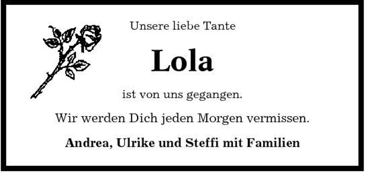 <p>Unsere liebe Tante</p><p>Lola<br />ist von uns gegangen.</p><p>Wir werden Dich jeden Morgen vermissen. Andrea, Ulrike und Steffi mit Familien</p>