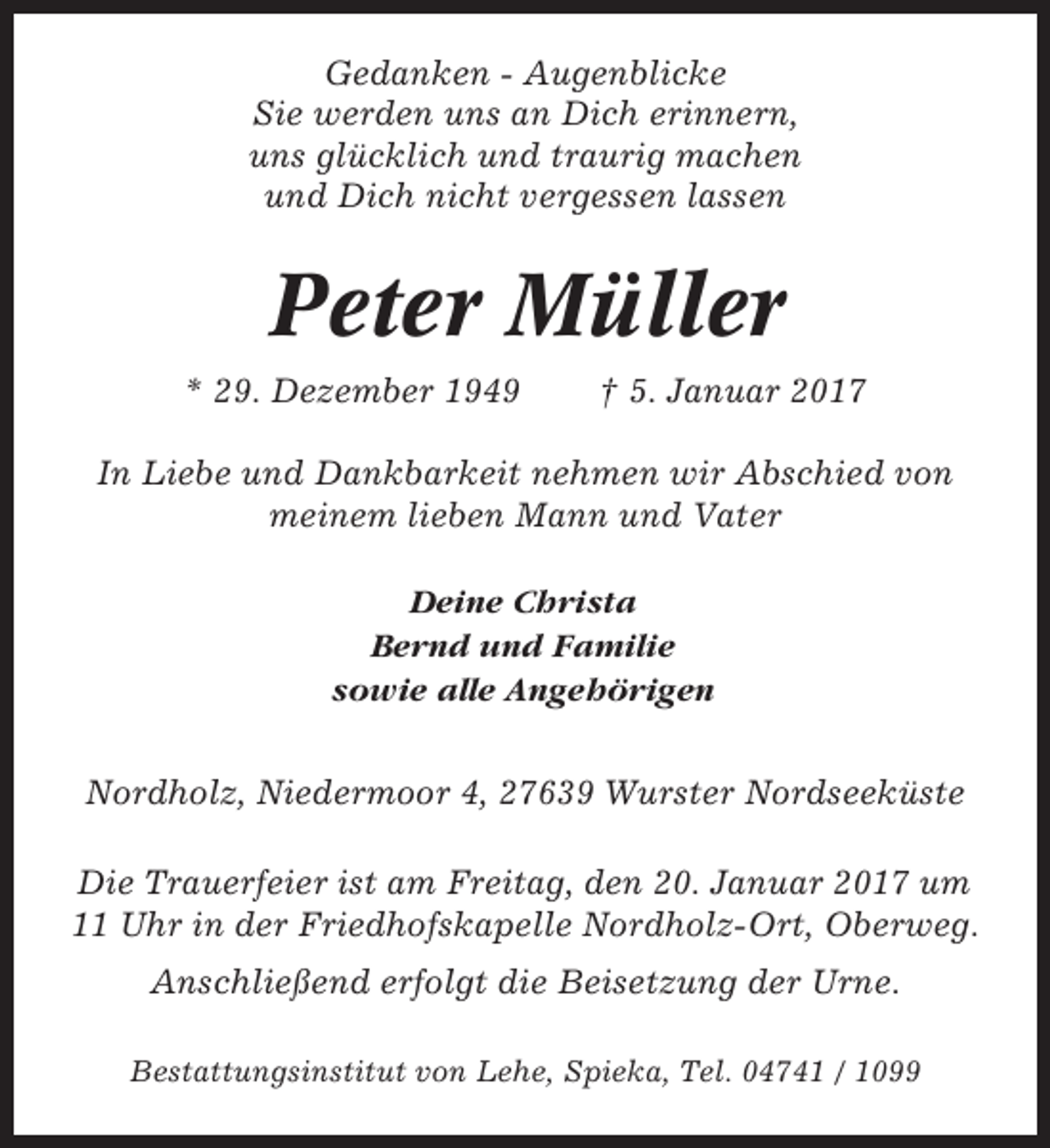 <p>Gedanken - Augenblicke<br />Sie werden uns an Dich erinnern,<br />uns glücklich und traurig machen<br />und Dich nicht vergessen lassen</p><p>Peter Müller<br />* 29. Dezember 1949</p><p>† 5. Januar 2017</p><p>In Liebe und Dankbarkeit nehmen wir Abschied von<br />meinem lieben Mann und Vater<br />Deine Christa<br />Bernd und Familie<br />sowie alle Angehörigen<br />Nordholz, Niedermoor 4, 27639 Wurster Nordseeküste<br />Die Trauerfeier ist am Freitag, den 20. Januar 2017 um<br />11 Uhr in der Friedhofskapelle Nordholz-Ort, Oberweg.<br />Anschließend erfolgt die Beisetzung der Urne.<br />Bestattungsinstitut von Lehe, Spieka, Tel. 04741 / 1099</p>
