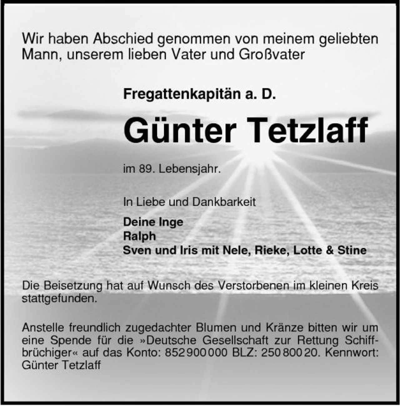 <p>Wir haben Abschied genommen von meinem geliebten Mann, unserem lieben Vater und Großvater Fregattenkapitän a. D.</p><p>Günter Tetzlaff<br />im 89. Lebensjahr. In Liebe und Dankbarkeit Deine Inge Ralph Sven und Iris mit Nele, Rieke, Lotte &amp; Stine Die Beisetzung hat auf Wunsch des Verstorbenen im kleinen Kreis stattgefunden. Anstelle freundlich zugedachter Blumen und Kränze bitten wir um eine Spende für die »Deutsche Gesellschaft zur Rettung Schiffbrüchiger« auf das Konto: 852 90 BLZ: 250 800 20. Kennwort: Günter Tetzlaff</p>