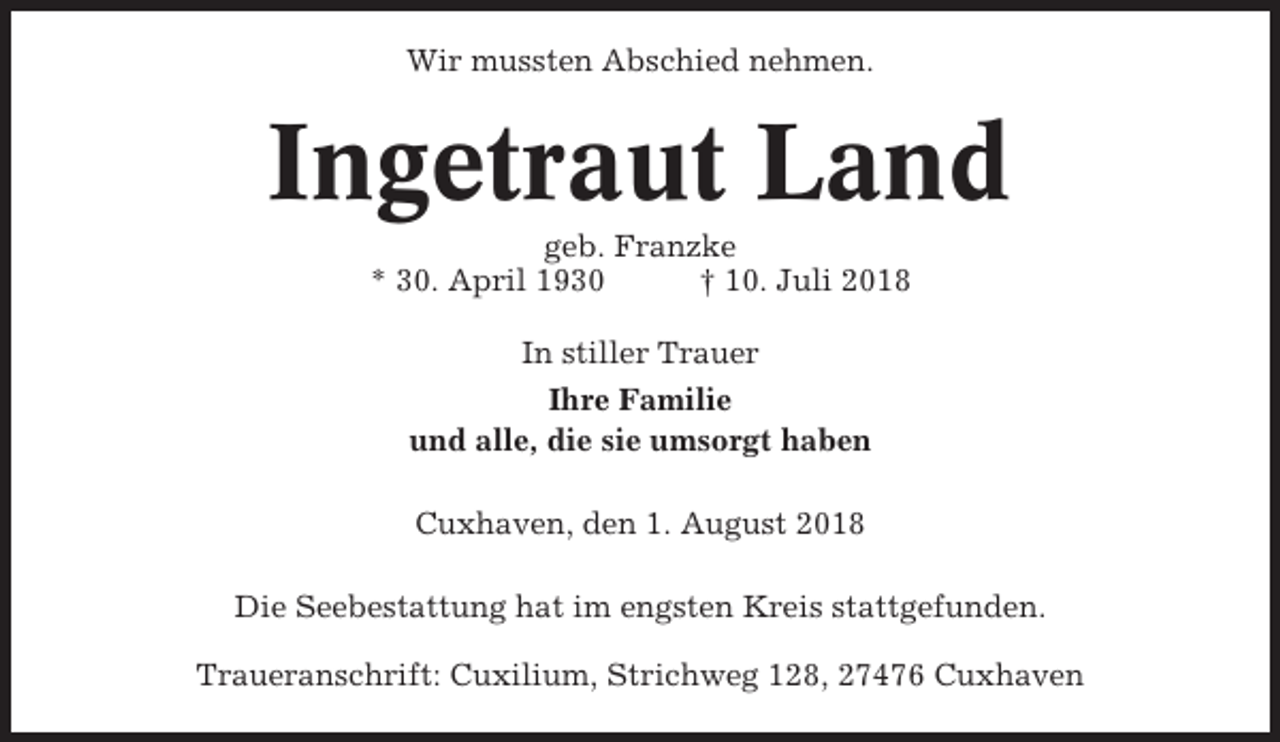 <p>Wir mussten Abschied nehmen.</p><p>Ingetraut Land<br />geb. Franzke<br />* 30. April 1930<br />† 10. Juli 2018<br />In stiller Trauer<br />Ihre Familie<br />und alle, die sie umsorgt haben<br />Cuxhaven, den 1. August 2018<br />Die Seebestattung hat im engsten Kreis stattgefunden.<br />Traueranschrift: Cuxilium, Strichweg 128, 27476 Cuxhaven</p>