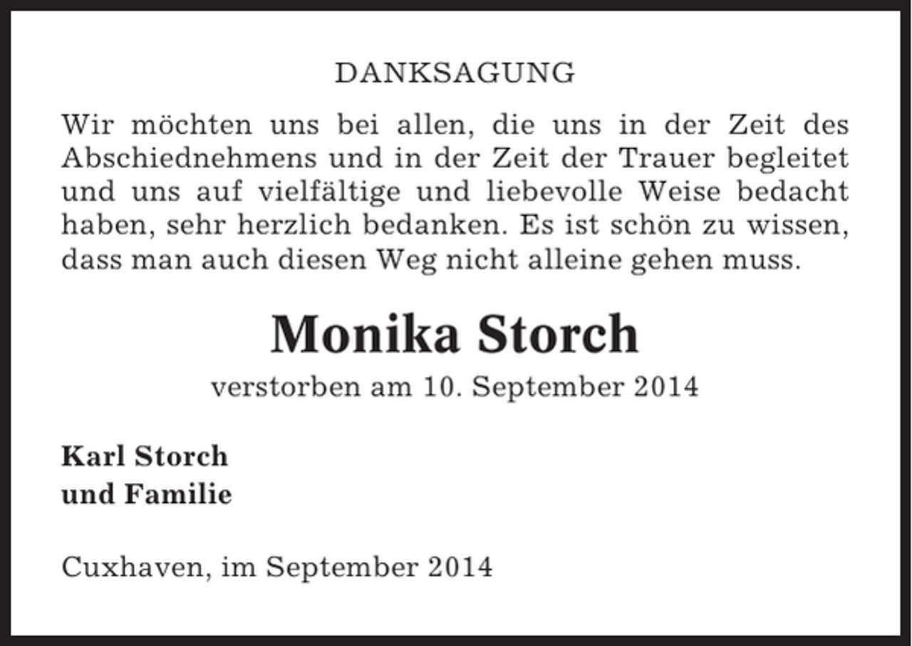 <p>DANKSAGUNG<br />Wir möchten uns bei allen, die uns in der Zeit des<br />Abschiednehmens und in der Zeit der Trauer begleitet<br />und uns auf vielfältige und liebevolle Weise bedacht<br />haben, sehr herzlich bedanken. Es ist schön zu wissen,<br />dass man auch diesen Weg nicht alleine gehen muss.</p><p>Monika Storch<br />verstorben am 10. September 2014<br />Karl Storch<br />und Familie<br />Cuxhaven, im September 2014</p>