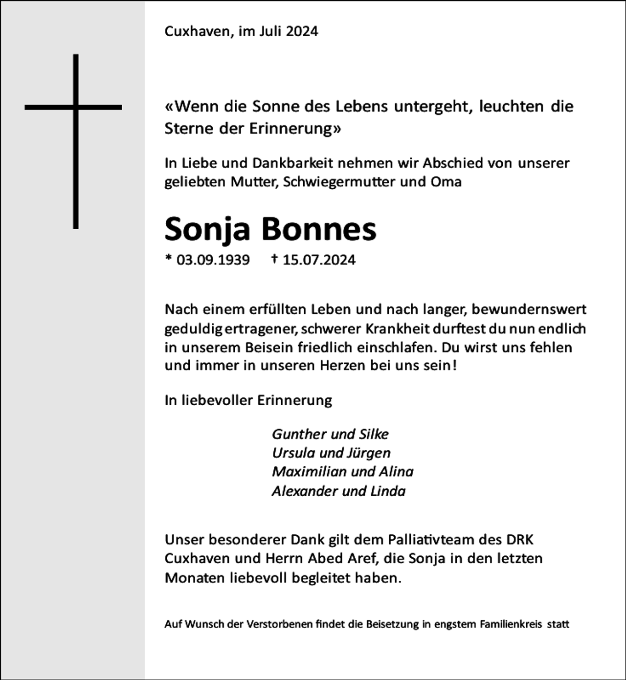 <p>Cuxhaven, im Juli 2024</p><p>«Wenn die Sonne des Lebens untergeht, leuchten die<br />Sterne der Erinnerung»<br />In Liebe und Dankbarkeit nehmen wir Abschied von unserer<br />geliebten Mutter, Schwiegermutter und Oma</p><p>Sonja Bonnes</p><p>* 03.09.1939</p><p>† 15.07.2024</p><p>Nach einem erfüllten Leben und nach langer, bewundernswert<br />geduldig ertragener, schwerer Krankheit durftest du nun endlich<br />in unserem Beisein friedlich einschlafen. Du wirst uns fehlen<br />und immer in unseren Herzen bei uns sein!<br />In liebevoller Erinnerung<br />Gunther und Silke<br />Ursula und Jürgen<br />Maximilian und Alina<br />Alexander und Linda<br />Unser besonderer Dank gilt dem Palliativteam des DRK<br />Cuxhaven und Herrn Abed Aref, die Sonja in den letzten<br />Monaten liebevoll begleitet haben.<br />Auf Wunsch der Verstorbenen ﬁndet die Beisetzung in engstem Familienkreis statt</p>