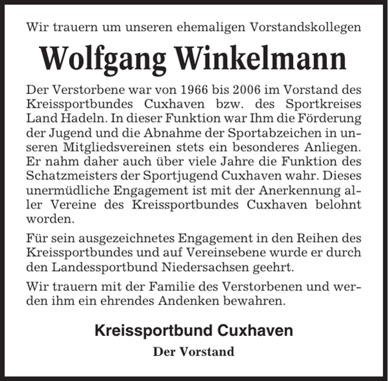 <p>Wir trauern um unseren ehemaligen Vorstandskollegen</p><p>Wolfgang Winkelmann<br />Der Verstorbene war von 1966 bis 2006 im Vorstand des<br />Kreissportbundes Cuxhaven bzw. des Sportkreises<br />Land Hadeln. In dieser Funktion war Ihm die Förderung<br />der Jugend und die Abnahme der Sportabzeichen in unseren Mitgliedsvereinen stets ein besonderes Anliegen.<br />Er nahm daher auch über viele Jahre die Funktion des<br />Schatzmeisters der Sportjugend Cuxhaven wahr. Dieses<br />unermüdliche Engagement ist mit der Anerkennung aller Vereine des Kreissportbundes Cuxhaven belohnt<br />worden.<br />Für sein ausgezeichnetes Engagement in den Reihen des<br />Kreissportbundes und auf Vereinsebene wurde er durch<br />den Landessportbund Niedersachsen geehrt.<br />Wir trauern mit der Familie des Verstorbenen und werden ihm ein ehrendes Andenken bewahren.</p><p>Kreissportbund Cuxhaven<br />Der Vorstand</p>