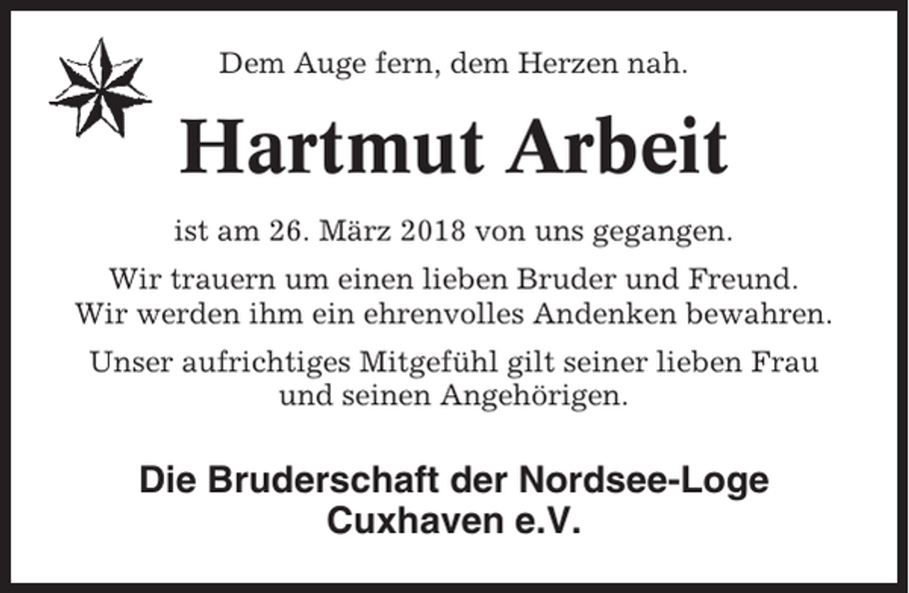 <p>Dem Auge fern, dem Herzen nah.</p><p>Hartmut Arbeit<br />ist am 26. März 2018 von uns gegangen.<br />Wir trauern um einen lieben Bruder und Freund.<br />Wir werden ihm ein ehrenvolles Andenken bewahren.<br />Unser aufrichtiges Mitgefühl gilt seiner lieben Frau<br />und seinen Angehörigen.</p><p>Die Bruderschaft der Nordsee-Loge<br />Cuxhaven e.V.</p>