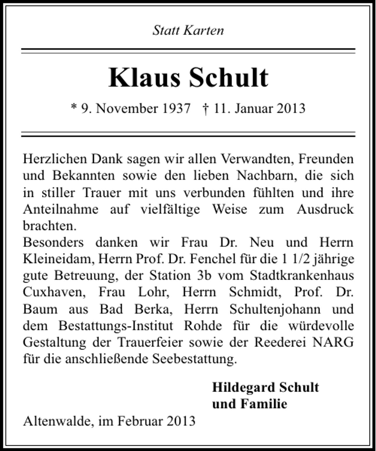 <p>Statt Karten</p><p>Klaus Schult<br />* 9. November 1937 † 11. Januar 2013<br />Herzlichen Dank sagen wir allen Verwandten, Freunden<br />und Bekannten sowie den lieben Nachbarn, die sich<br />in stiller Trauer mit uns verbunden fühlten und ihre<br />Anteilnahme auf vielfältige Weise zum Ausdruck<br />brachten.<br />Besonders danken wir Frau Dr. Neu und Herrn<br />Kleineidam, Herrn Prof. Dr. Fenchel für die /2 jährige<br />gute Betreuung, der Station 3b vom Stadtkrankenhaus<br />Cuxhaven, Frau Lohr, Herrn Schmidt, Prof. Dr.<br />Baum aus Bad Berka, Herrn Schultenjohann und<br />dem Bestattungs-Institut Rohde für die würdevolle<br />Gestaltung der Trauerfeier sowie der Reederei NARG<br />für die anschließende Seebestattung.</p><p>Altenwalde, im Februar 2013</p><p>Hildegard Schult<br />und Familie</p>