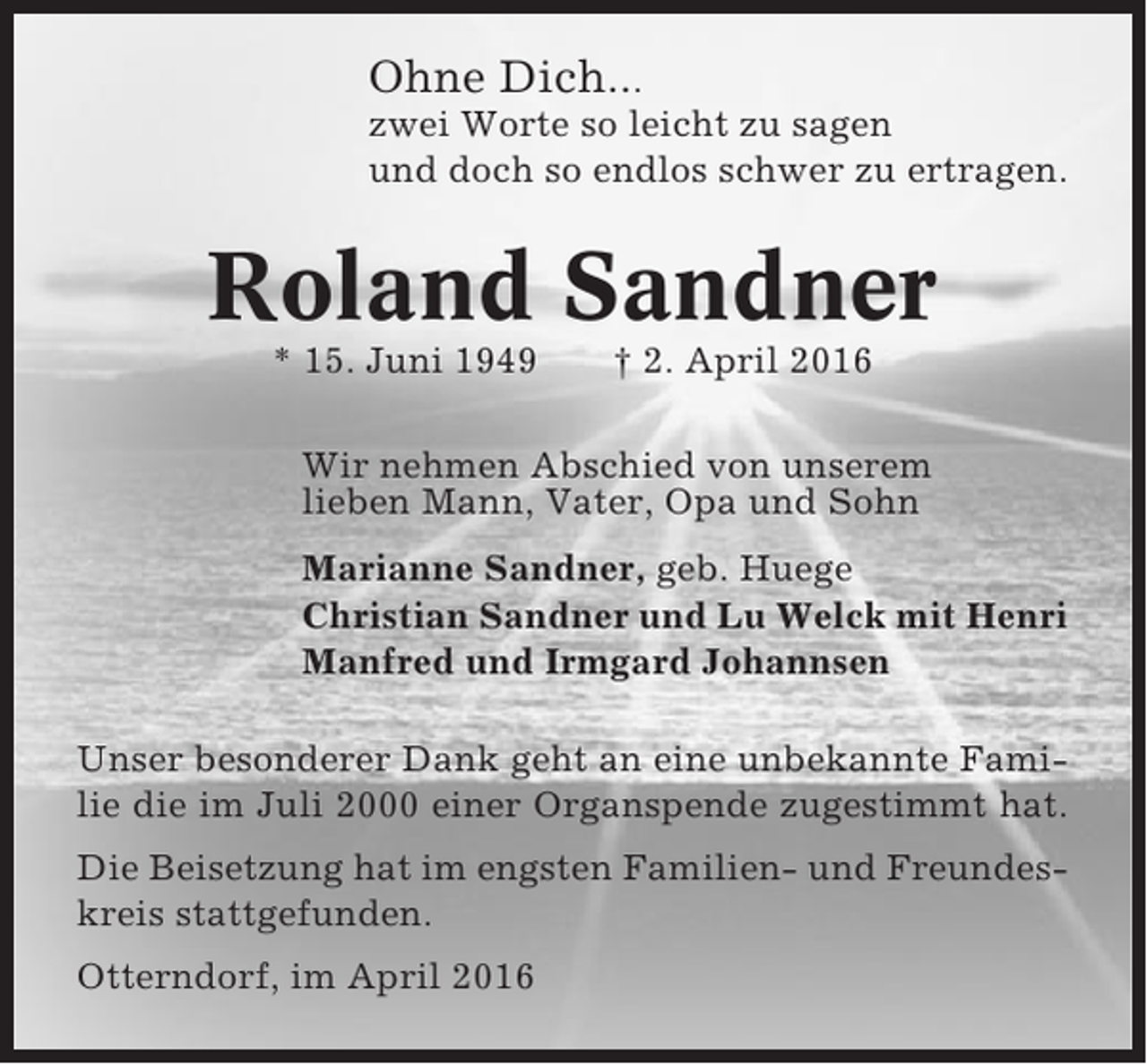 <p>Ohne Dich...<br />zwei Worte so leicht zu sagen<br />und doch so endlos schwer zu ertragen.</p><p>Roland Sandner<br />* 15. Juni 1949</p><p>† 2. April 2016</p><p>Wir nehmen Abschied von unserem<br />lieben Mann, Vater, Opa und Sohn<br />Marianne Sandner, geb. Huege<br />Christian Sandner und Lu Welck mit Henri<br />Manfred und Irmgard Johannsen<br />Unser besonderer Dank geht an eine unbekannte Familie die im Juli 2000 einer Organspende zugestimmt hat.<br />Die Beisetzung hat im engsten Familien- und Freundeskreis stattgefunden.<br />Otterndorf, im April 2016</p>