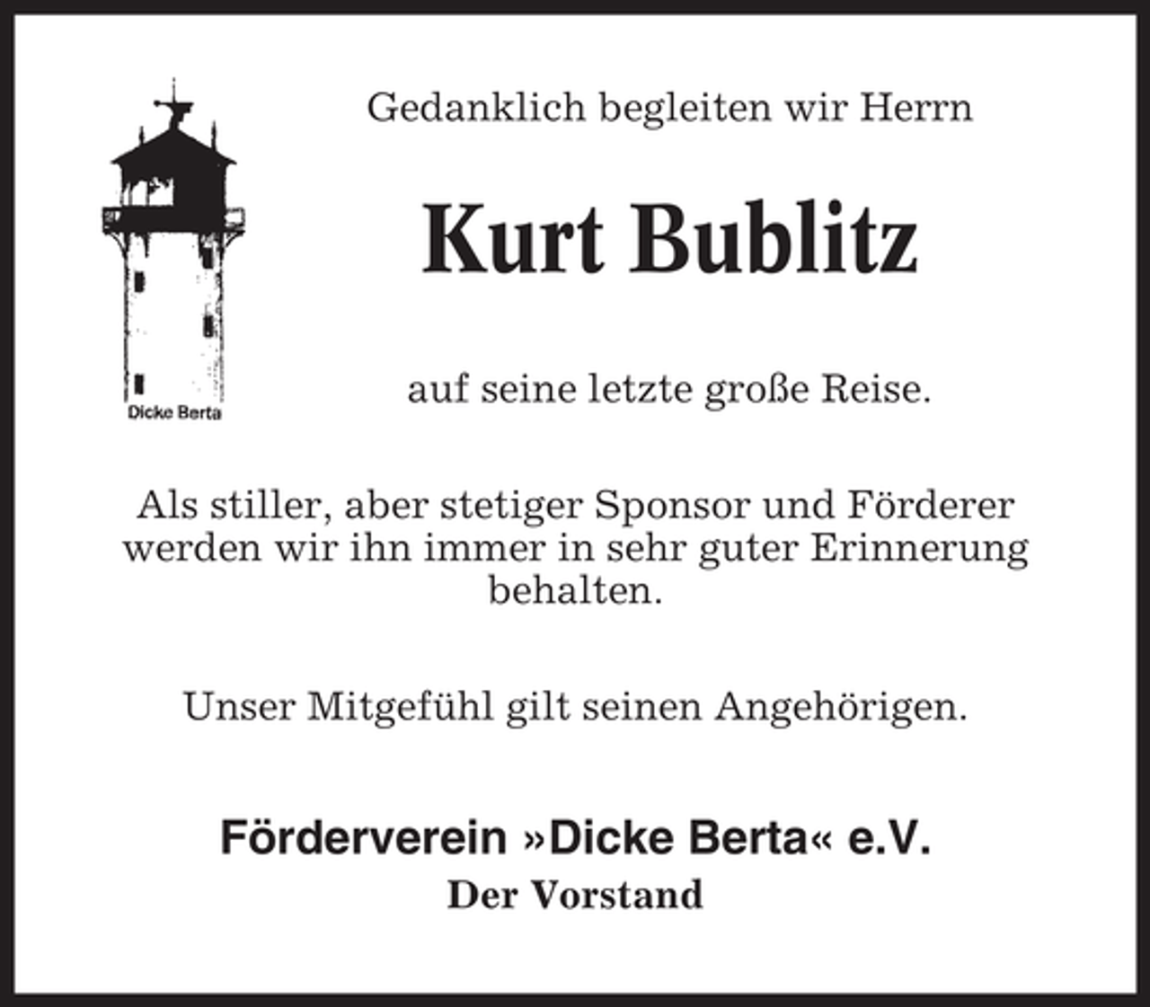 <p>Gedanklich begleiten wir Herrn</p><p>Kurt Bublitz<br />auf seine letzte große Reise.<br />Als stiller, aber stetiger Sponsor und Förderer<br />werden wir ihn immer in sehr guter Erinnerung<br />behalten.<br />Unser Mitgefühl gilt seinen Angehörigen.</p><p>Förderverein »Dicke Berta« e.V.<br />Der Vorstand</p>