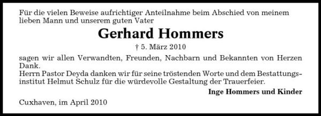 <p>Für die vielen Beweise aufrichtiger Anteilnahme beim Abschied von meinem lieben Mann und unserem guten Vater</p><p>Gerhard Hommers<br />† 5. März 2010 sagen wir allen Verwandten, Freunden, Nachbarn und Bekannten von Herzen Dank. Herrn Pastor Deyda danken wir für seine tröstenden Worte und dem Bestattungsinstitut Helmut Schulz für die würdevolle Gestaltung der Trauerfeier. Inge Hommers und Kinder Cuxhaven, im April 2010</p>