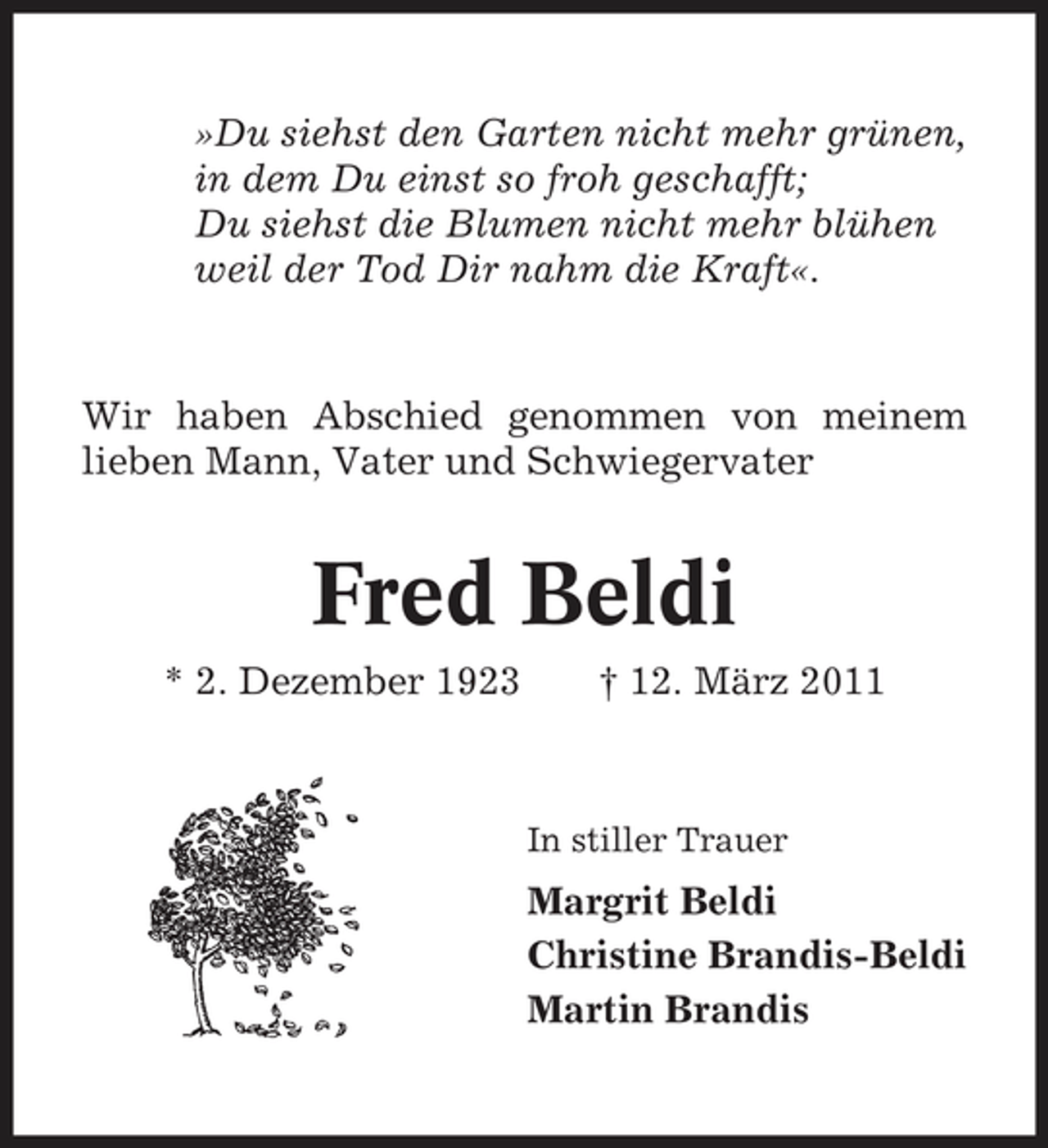<p>»Du siehst den Garten nicht mehr grünen, in dem Du einst so froh geschafft; Du siehst die Blumen nicht mehr blühen weil der Tod Dir nahm die Kraft«.</p><p>Wir haben Abschied genommen von meinem lieben Mann, Vater und Schwiegervater</p><p>Fred Beldi<br />* 2. Dezember 1923 † 12. März 2011<br />In stiller Trauer</p><p>Margrit Beldi Christine Brandis-Beldi Martin Brandis</p>