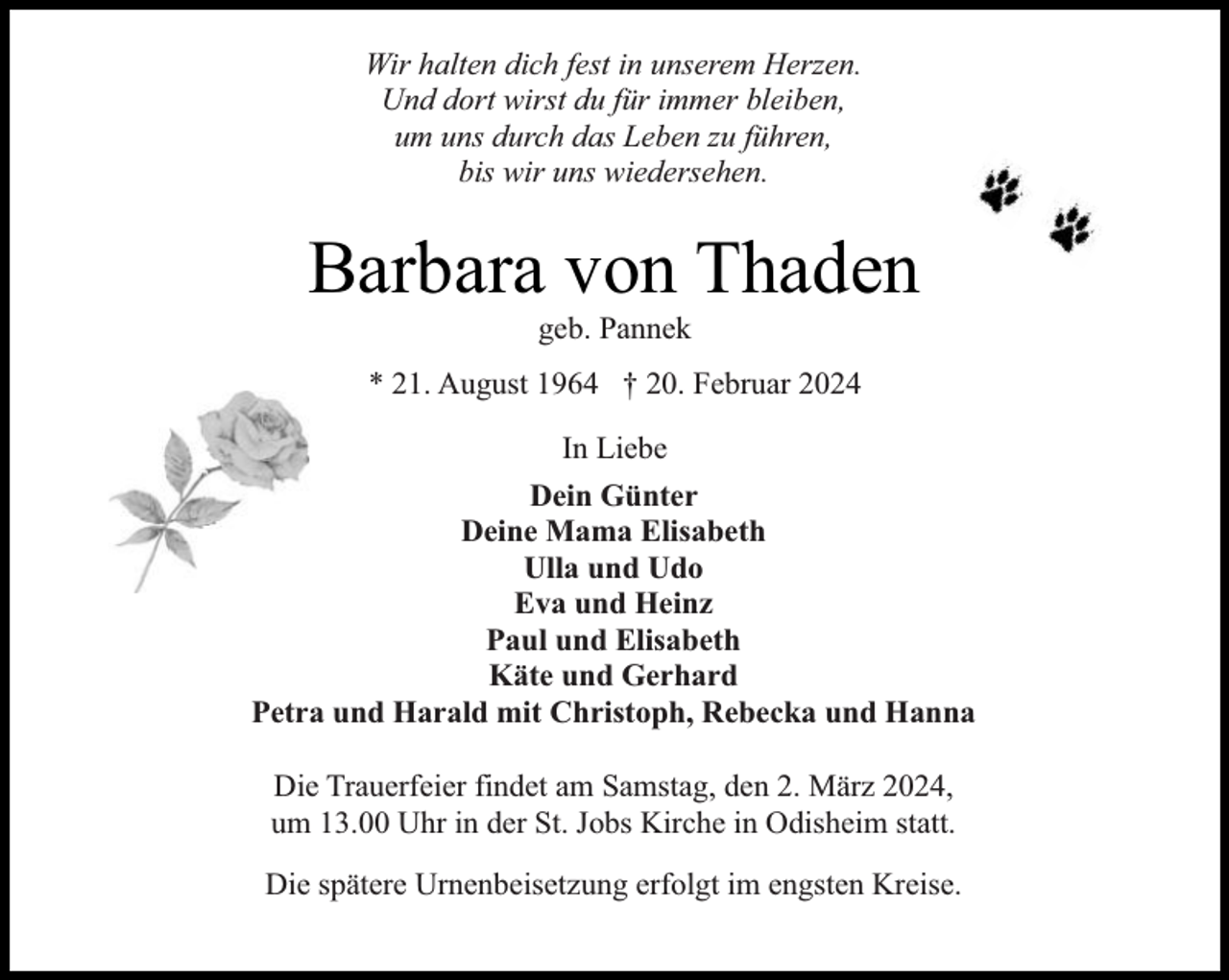 <p>Wir halten dich fest in unserem Herzen.<br />Und dort wirst du für immer bleiben,<br />um uns durch das Leben zu führen,<br />bis wir uns wiedersehen.</p><p>Barbara von Thaden<br />geb. Pannek</p><p>* 21. August 1964 † 20. Februar 2024<br />In Liebe<br />Dein Günter<br />Deine Mama Elisabeth<br />Ulla und Udo<br />Eva und Heinz<br />Paul und Elisabeth<br />Käte und Gerhard<br />Petra und Harald mit Christoph, Rebecka und Hanna<br />Die Trauerfeier findet am Samstag, den 2. März 2024,<br />um 13.00 Uhr in der St. Jobs Kirche in Odisheim statt.<br />Die spätere Urnenbeisetzung erfolgt im engsten Kreise.</p>