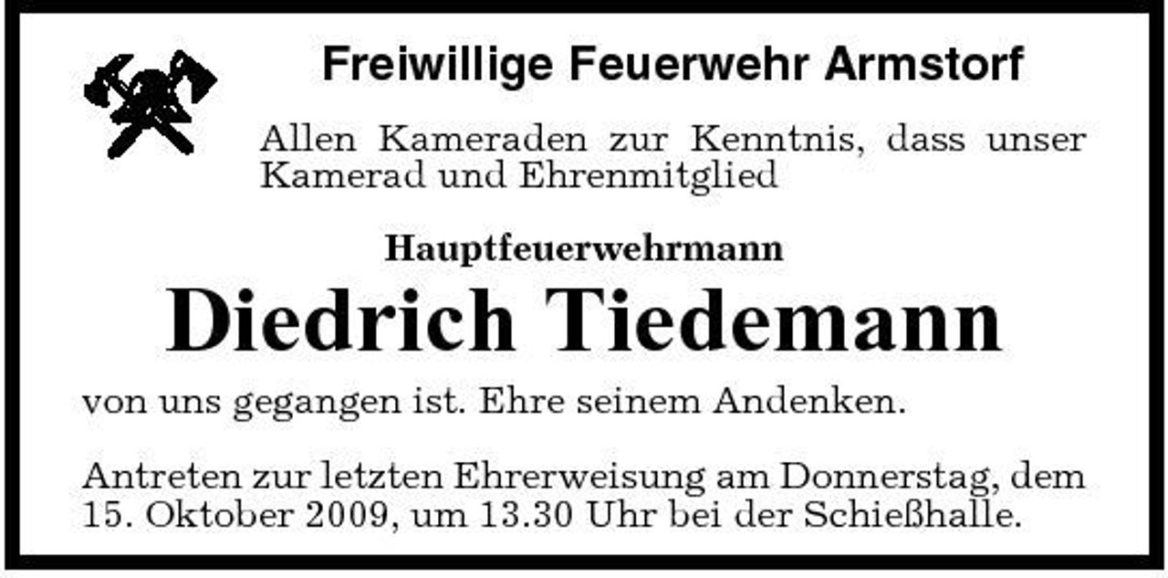 <p>Freiwillige Feuerwehr Armstorf<br />Allen Kameraden zur Kenntnis, dass unser Kamerad und Ehrenmitglied Hauptfeuerwehrmann</p><p>Diedrich Tiedemann<br />von uns gegangen ist. Ehre seinem Andenken. Antreten zur letzten Ehrerweisung am Donnerstag, dem 15. Oktober 2009, um 13.30 Uhr bei der Schießhalle.</p>