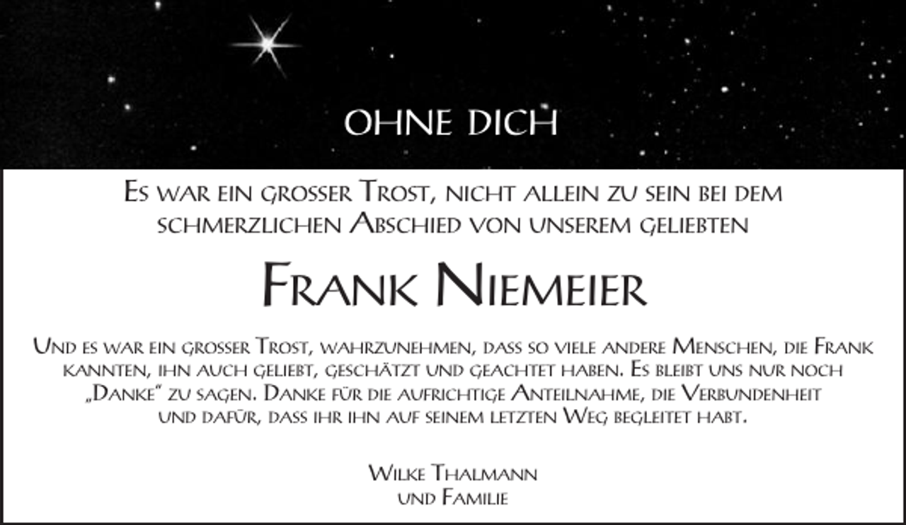 <p>OHNE DICH<br />ES WAR EIN GROSSER TROST, NICHT ALLEIN ZU SEIN BEI DEM<br />SCHMERZLICHEN ABSCHIED VON UNSEREM GELIEBTEN</p><p>FRANK NIEMEIER<br />UND ES WAR EIN GROSSER TROST, WAHRZUNEHMEN, DASS SO VIELE ANDERE MENSCHEN, DIE FRANK<br />KANNTEN, IHN AUCH GELIEBT, GESCHÄTZT UND GEACHTET HABEN. ES BLEIBT UNS NUR NOCH<br />„DANKE“ ZU SAGEN. DANKE FÜR DIE AUFRICHTIGE ANTEILNAHME, DIE VERBUNDENHEIT<br />UND DAFÜR, DASS IHR IHN AUF SEINEM LETZTEN WEG BEGLEITET HABT.<br />WILKE THALMANN<br />UND FAMILIE</p>