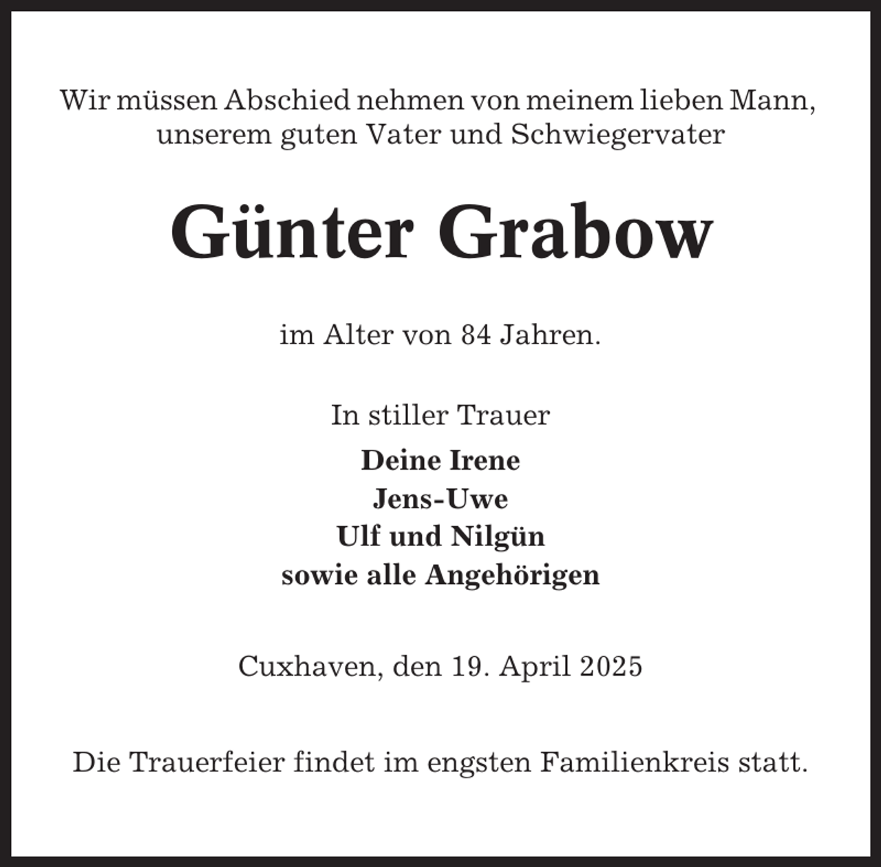 <p>Wir müssen Abschied nehmen von meinem lieben Mann,<br />unserem guten Vater und Schwiegervater</p><p>Günter Grabow<br />im Alter von 84 Jahren.<br />In stiller Trauer<br />Deine Irene<br />Jens-Uwe<br />Ulf und Nilgün<br />sowie alle Angehörigen<br />Cuxhaven, den 19. April 2025<br />Die Trauerfeier findet im engsten Familienkreis statt.</p>